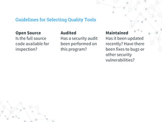 Maintained
Has it been updated
recently? Have there
been fixes to bugs or
other security
vulnerabilities?
Audited
Has a security audit
been performed on
this program?
Open Source
Is the full source
code available for
inspection?
Guidelines for Selecting Quality Tools
 