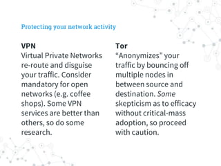 VPN
Virtual Private Networks
re-route and disguise
your traffic. Consider
mandatory for open
networks (e.g. coffee
shops). Some VPN
services are better than
others, so do some
research.
Tor
“Anonymizes” your
traffic by bouncing off
multiple nodes in
between source and
destination. Some
skepticism as to efficacy
without critical-mass
adoption, so proceed
with caution.
Protecting your network activity
 