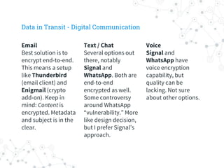 Voice
Signal and
WhatsApp have
voice encryption
capability, but
quality can be
lacking. Not sure
about other options.
Text / Chat
Several options out
there, notably
Signal and
WhatsApp. Both are
end-to-end
encrypted as well.
Some controversy
around WhatsApp
“vulnerability.” More
like design decision,
but I prefer Signal’s
approach.
Email
Best solution is to
encrypt end-to-end.
This means a setup
like Thunderbird
(email client) and
Enigmail (crypto
add-on). Keep in
mind: Content is
encrypted. Metadata
and subject is in the
clear.
Data in Transit - Digital Communication
 