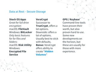 VeraCrypt
Successor to
TrueCrypt, offers a
lot options.
Downside: offers a
lot of options.
Usually best to stick
with defaults.
Bonus: VeraCrypt
offers ability to
create “Hidden
Volumes”
GPG / Keybase
Command-line tools
have proven their
worth, but also
proven hard to use.
Some new
developments on
the horizon, but
these are usually for
those with more
experience.
Stock OS Apps
Great for full drive
encryption:
macOS: FileVault
Windows: BitLocker
Only basic features
for for files and
folders:
macOS: Disk Utility
Windows:
Encrypted File
Service
Data at Rest - Secure Storage
 