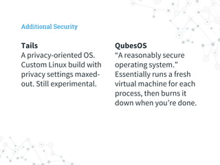 QubesOS
“A reasonably secure
operating system.”
Essentially runs a fresh
virtual machine for each
process, then burns it
down when you’re done.
Tails
A privacy-oriented OS.
Custom Linux build with
privacy settings maxed-
out. Still experimental.
Additional Security
 
