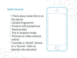 ◎Think about what info is on
the phone
◎Disable fingerprint
◎Protect with passphrase
◎Backup data
◎Put in airplane mode
◎Pictures or video without
unlock
◎Consider a “dumb” phone,
or a “burner” with no
identity info attached
Mobile Security
 