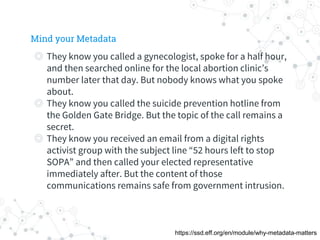 ◎ They know you called a gynecologist, spoke for a half hour,
and then searched online for the local abortion clinic’s
number later that day. But nobody knows what you spoke
about.
◎ They know you called the suicide prevention hotline from
the Golden Gate Bridge. But the topic of the call remains a
secret.
◎ They know you received an email from a digital rights
activist group with the subject line “52 hours left to stop
SOPA” and then called your elected representative
immediately after. But the content of those
communications remains safe from government intrusion.
Mind your Metadata
https://ssd.eff.org/en/module/why-metadata-matters
 
