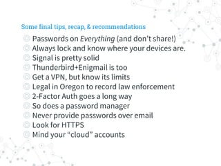 ◎ Passwords on Everything (and don’t share!)
◎ Always lock and know where your devices are.
◎ Signal is pretty solid
◎ Thunderbird+Enigmail is too
◎ Get a VPN, but know its limits
◎ Legal in Oregon to record law enforcement
◎ 2-Factor Auth goes a long way
◎ So does a password manager
◎ Never provide passwords over email
◎ Look for HTTPS
◎ Mind your “cloud” accounts
Some final tips, recap, & recommendations
 