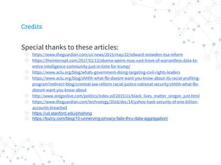 Special thanks to these articles:
◎ https://www.theguardian.com/us-news/2015/may/22/edward-snowden-nsa-reform
◎ https://theintercept.com/2017/01/13/obama-opens-nsas-vast-trove-of-warrantless-data-to-
entire-intelligence-community-just-in-time-for-trump/
◎ https://www.aclu.org/blog/whats-government-doing-targeting-civil-rights-leaders
◎ https://www.aclu.org/blog/shhhh-what-fbi-doesnt-want-you-know-about-its-racial-profiling-
program?redirect=blog/criminal-law-reform-racial-justice-national-security/shhhh-what-fbi-
doesnt-want-you-know-about
◎ http://www.oregonlive.com/politics/index.ssf/2015/11/black_lives_matter_oregon_just.html
◎ https://www.theguardian.com/technology/2016/dec/14/yahoo-hack-security-of-one-billion-
accounts-breached
◎ https://uit.stanford.edu/phishing
◎ https://tozny.com/blog/10-unnerving-privacy-fails-thru-data-aggregation/
Credits
 