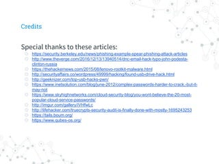 Special thanks to these articles:
◎ https://security.berkeley.edu/news/phishing-example-spear-phishing-attack-articles
◎ http://www.theverge.com/2016/12/13/13940514/dnc-email-hack-typo-john-podesta-
clinton-russia
◎ https://thehackernews.com/2015/08/lenovo-rootkit-malware.html
◎ http://securityaffairs.co/wordpress/49999/hacking/found-usb-drive-hack.html
◎ http://geeknizer.com/top-usb-hacks-pwn/
◎ https://www.inetsolution.com/blog/june-2012/complex-passwords-harder-to-crack,-but-it-
may-not
◎ https://www.skyhighnetworks.com/cloud-security-blog/you-wont-believe-the-20-most-
popular-cloud-service-passwords/
◎ http://imgur.com/gallery/iVHfwLc
◎ http://lifehacker.com/truecrypts-security-audit-is-finally-done-with-mostly-1695243253
◎ https://tails.boum.org/
◎ https://www.qubes-os.org/
Credits
 