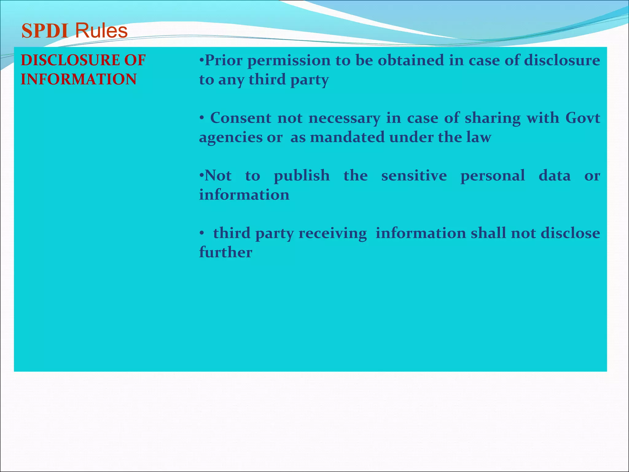 SPDI Rules
DISCLOSURE OF   •Prior permission to be obtained in case of disclosure
INFORMATION     to any third party

                • Consent not necessary in case of sharing with Govt
                agencies or as mandated under the law

                •Not to publish the sensitive personal data or
                information

                • third party receiving information shall not disclose
                further
 