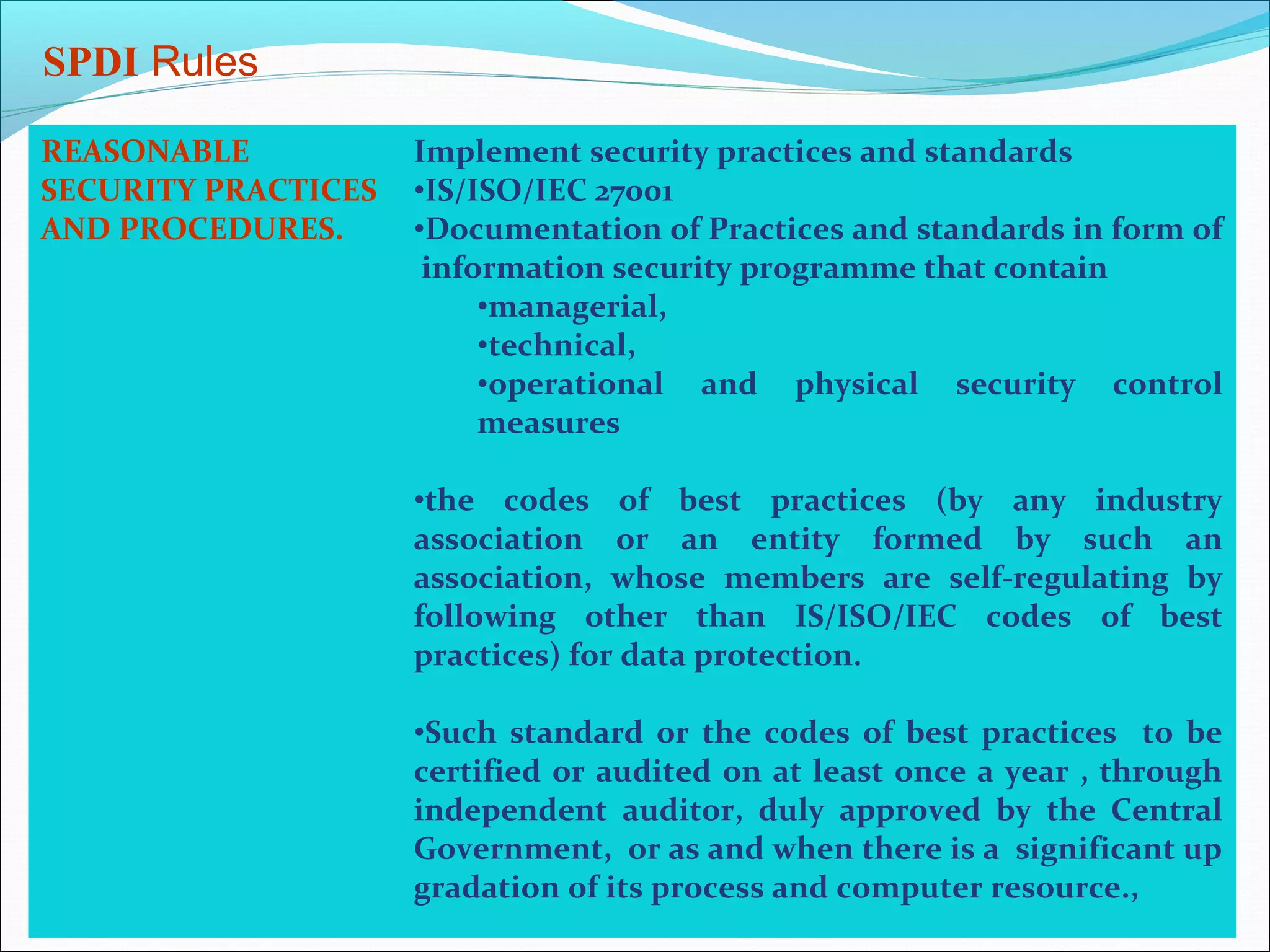 SPDI Rules

REASONABLE           Implement security practices and standards
SECURITY PRACTICES   •IS/ISO/IEC 27001
AND PROCEDURES.      •Documentation of Practices and standards in form of
                      information security programme that contain
                          •managerial,
                          •technical,
                          •operational and physical security control
                          measures

                     •the codes of best practices (by any industry
                     association or an entity formed by such an
                     association, whose members are self-regulating by
                     following other than IS/ISO/IEC codes of best
                     practices) for data protection.

                     •Such standard or the codes of best practices to be
                     certified or audited on at least once a year , through
                     independent auditor, duly approved by the Central
                     Government, or as and when there is a significant up
                     gradation of its process and computer resource.,
 