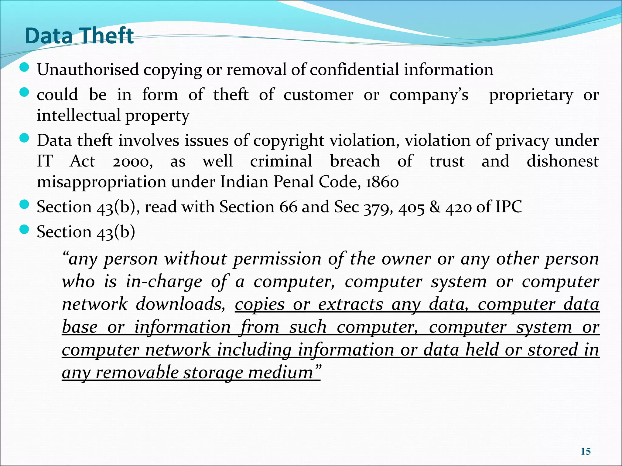 Data Theft
 Unauthorised copying or removal of confidential information
 could be in form of theft of customer or company’s            proprietary or
  intellectual property
 Data theft involves issues of copyright violation, violation of privacy under
  IT Act 2000, as well criminal breach of trust and dishonest
  misappropriation under Indian Penal Code, 1860
 Section 43(b), read with Section 66 and Sec 379, 405 & 420 of IPC
 Section 43(b)
     “any person without permission of the owner or any other person
     who is in-charge of a computer, computer system or computer
     network downloads, copies or extracts any data, computer data
     base or information from such computer, computer system or
     computer network including information or data held or stored in
     any removable storage medium”



                                                                            15
 
