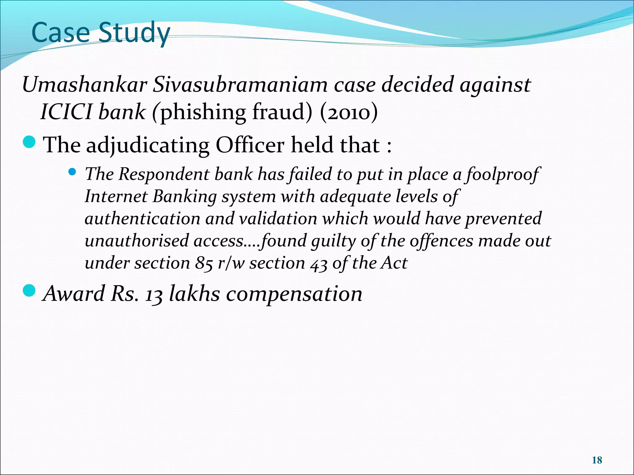 Case Study
Umashankar Sivasubramaniam case decided against
 ICICI bank (phishing fraud) (2010)
The adjudicating Officer held that :
       The Respondent bank has failed to put in place a foolproof
        Internet Banking system with adequate levels of
        authentication and validation which would have prevented
        unauthorised access….found guilty of the offences made out
        under section 85 r/w section 43 of the Act
Award Rs. 13 lakhs compensation




                                                                     18
 