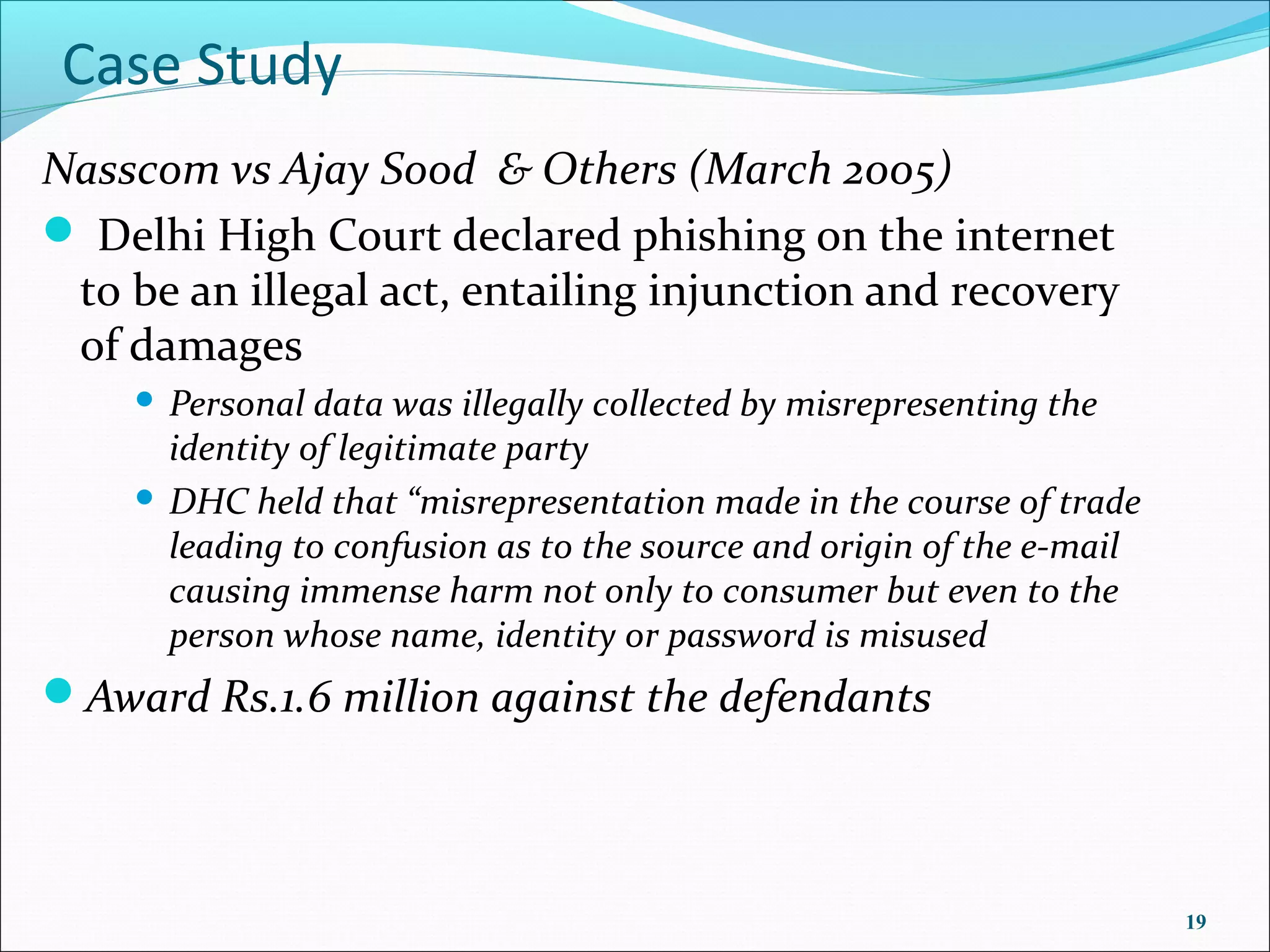 Case Study
Nasscom vs Ajay Sood & Others (March 2005)
 Delhi High Court declared phishing on the internet
 to be an illegal act, entailing injunction and recovery
 of damages
     Personal data was illegally collected by misrepresenting the
      identity of legitimate party
     DHC held that “misrepresentation made in the course of trade
      leading to confusion as to the source and origin of the e-mail
      causing immense harm not only to consumer but even to the
      person whose name, identity or password is misused
Award Rs.1.6 million against the defendants




                                                                       19
 