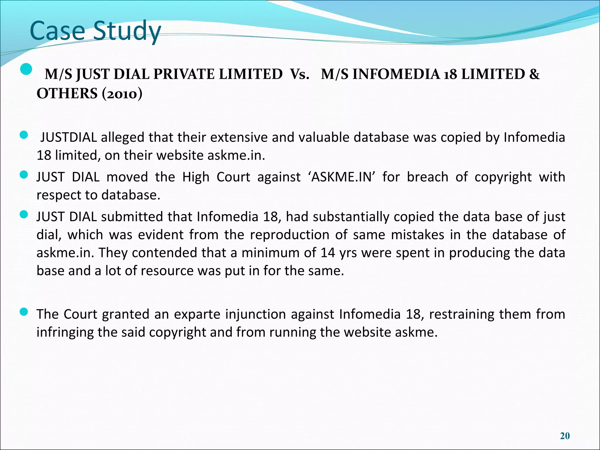 Case Study
 M/S JUST DIAL PRIVATE LIMITED            Vs. M/S INFOMEDIA 18 LIMITED &
  OTHERS (2010)

 JUSTDIAL alleged that their extensive and valuable database was copied by Infomedia
  18 limited, on their website askme.in.
 JUST DIAL moved the High Court against ‘ASKME.IN’ for breach of copyright with
  respect to database.
 JUST DIAL submitted that Infomedia 18, had substantially copied the data base of just
  dial, which was evident from the reproduction of same mistakes in the database of
  askme.in. They contended that a minimum of 14 yrs were spent in producing the data
  base and a lot of resource was put in for the same.

 The Court granted an exparte injunction against Infomedia 18, restraining them from
  infringing the said copyright and from running the website askme.




                                                                                      20
 