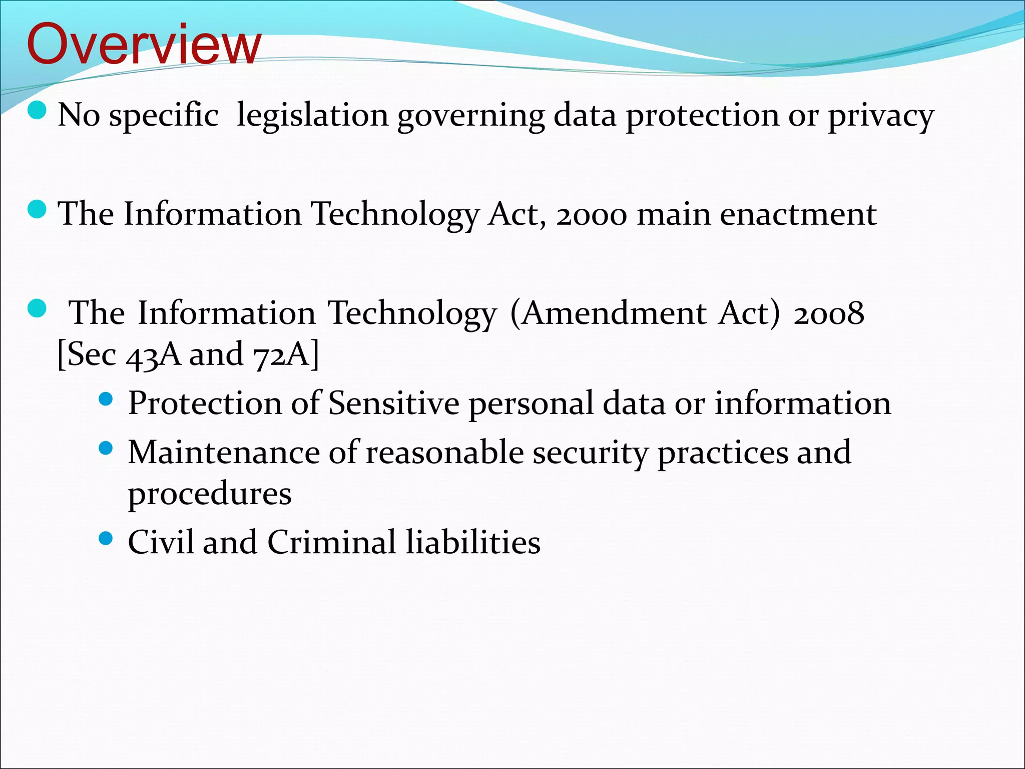 Overview
No specific legislation governing data protection or privacy


The Information Technology Act, 2000 main enactment


 The Information Technology (Amendment Act) 2008
  [Sec 43A and 72A]
      Protection of Sensitive personal data or information

      Maintenance of reasonable security practices and
       procedures
      Civil and Criminal liabilities
 