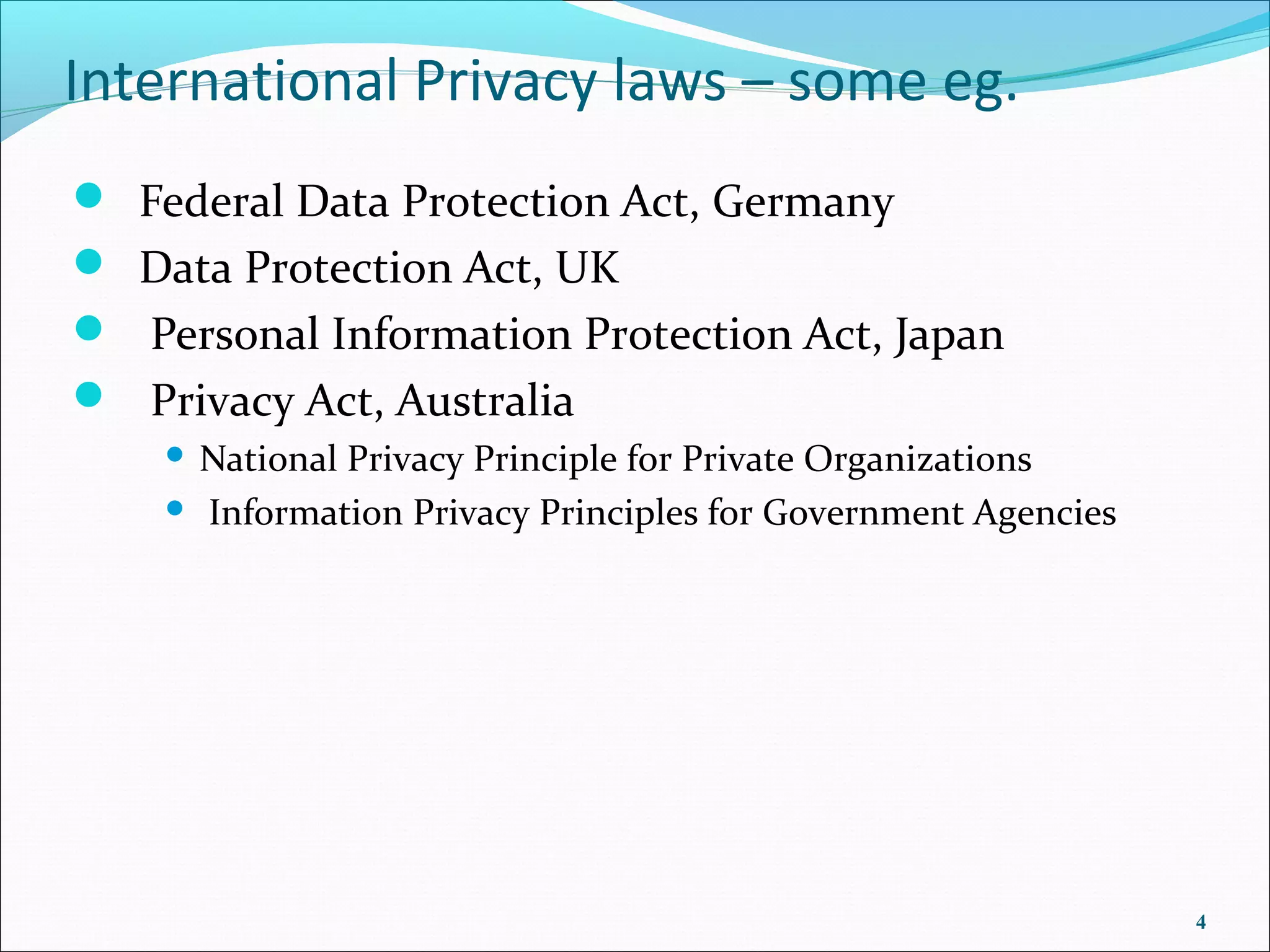 International Privacy laws – some eg.
 Federal Data Protection Act, Germany
 Data Protection Act, UK
 Personal Information Protection Act, Japan
 Privacy Act, Australia
    National Privacy Principle for Private Organizations
     Information Privacy Principles for Government Agencies




                                                               4
 