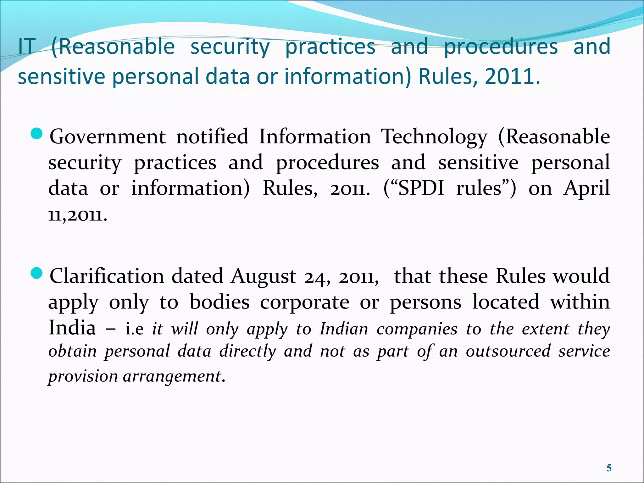 IT (Reasonable security practices and procedures and
sensitive personal data or information) Rules, 2011.

 Government notified Information Technology (Reasonable
  security practices and procedures and sensitive personal
  data or information) Rules, 2011. (“SPDI rules”) on April
  11,2011.

 Clarification dated August 24, 2011, that these Rules would
  apply only to bodies corporate or persons located within
  India – i.e it will only apply to Indian companies to the extent they
  obtain personal data directly and not as part of an outsourced service
  provision arrangement.




                                                                       5
 