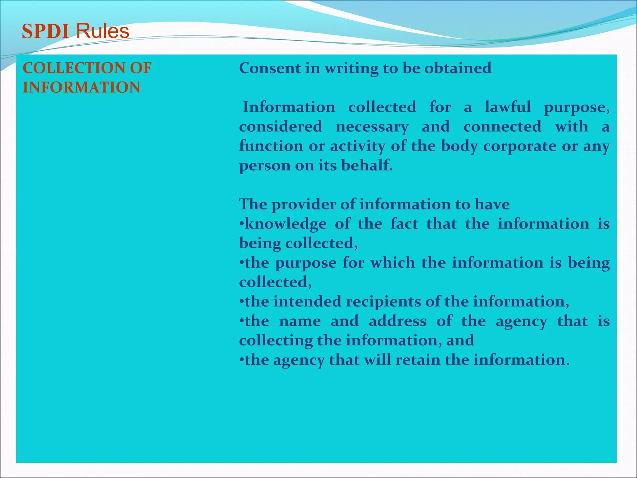 SPDI Rules
COLLECTION OF   Consent in writing to be obtained
INFORMATION
                 Information collected for a lawful purpose,
                considered necessary and connected with a
                function or activity of the body corporate or any
                person on its behalf.

                The provider of information to have
                •knowledge of the fact that the information is
                being collected,
                •the purpose for which the information is being
                collected,
                •the intended recipients of the information,
                •the name and address of the agency that is
                collecting the information, and
                •the agency that will retain the information.
 