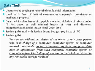 Data Theft
 Unauthorised copying or removal of confidential information
 could be in form of theft of customer or company’s            proprietary or
  intellectual property
 Data theft involves issues of copyright violation, violation of privacy under
  IT Act 2000, as well criminal breach of trust and dishonest
  misappropriation under Indian Penal Code, 1860
 Section 43(b), read with Section 66 and Sec 379, 405 & 420 of IPC
 Section 43(b)
     “any person without permission of the owner or any other person
     who is in-charge of a computer, computer system or computer
     network downloads, copies or extracts any data, computer data
     base or information from such computer, computer system or
     computer network including information or data held or stored in
     any removable storage medium”



                                                                            15
 
