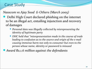 Case Study
Nasscom vs Ajay Sood & Others (March 2005)
 Delhi High Court declared phishing on the internet
 to be an illegal act, entailing injunction and recovery
 of damages
     Personal data was illegally collected by misrepresenting the
      identity of legitimate party
     DHC held that “misrepresentation made in the course of trade
      leading to confusion as to the source and origin of the e-mail
      causing immense harm not only to consumer but even to the
      person whose name, identity or password is misused
Award Rs.1.6 million against the defendants




                                                                       19
 