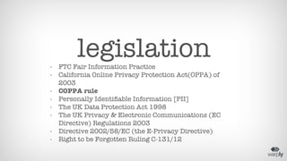 legislation 
- FTC Fair Information Practice 
- California Online Privacy Protection Act(OPPA) of 
2003 
- COPPA rule 
- Personally Identifiable Information [PII] 
- The UK Data Protection Act 1998 
- The UK Privacy & Electronic Communications (EC 
Directive) Regulations 2003 
- Directive 2002/58/EC (the E-Privacy Directive) 
- Right to be Forgotten Ruling C-131/12 
 