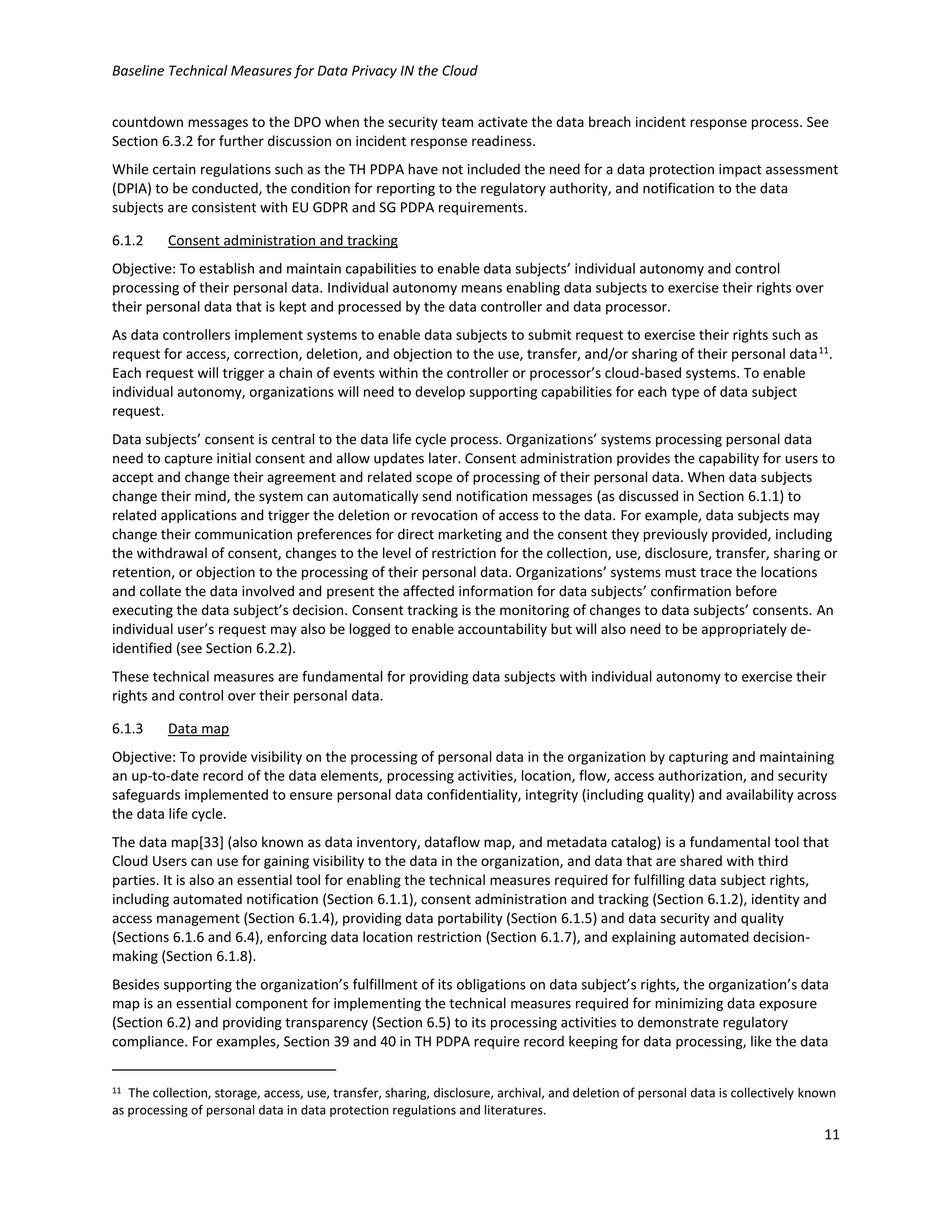 Baseline Technical Measures for Data Privacy IN the Cloud
11
countdown messages to the DPO when the security team activate the data breach incident response process. See
Section 6.3.2 for further discussion on incident response readiness.
While certain regulations such as the TH PDPA have not included the need for a data protection impact assessment
(DPIA) to be conducted, the condition for reporting to the regulatory authority, and notification to the data
subjects are consistent with EU GDPR and SG PDPA requirements.
6.1.2 Consent administration and tracking
Objective: To establish and maintain capabilities to enable data subjects’ individual autonomy and control
processing of their personal data. Individual autonomy means enabling data subjects to exercise their rights over
their personal data that is kept and processed by the data controller and data processor.
As data controllers implement systems to enable data subjects to submit request to exercise their rights such as
request for access, correction, deletion, and objection to the use, transfer, and/or sharing of their personal data11
.
Each request will trigger a chain of events within the controller or processor’s cloud-based systems. To enable
individual autonomy, organizations will need to develop supporting capabilities for each type of data subject
request.
Data subjects’ consent is central to the data life cycle process. Organizations’ systems processing personal data
need to capture initial consent and allow updates later. Consent administration provides the capability for users to
accept and change their agreement and related scope of processing of their personal data. When data subjects
change their mind, the system can automatically send notification messages (as discussed in Section 6.1.1) to
related applications and trigger the deletion or revocation of access to the data. For example, data subjects may
change their communication preferences for direct marketing and the consent they previously provided, including
the withdrawal of consent, changes to the level of restriction for the collection, use, disclosure, transfer, sharing or
retention, or objection to the processing of their personal data. Organizations’ systems must trace the locations
and collate the data involved and present the affected information for data subjects’ confirmation before
executing the data subject’s decision. Consent tracking is the monitoring of changes to data subjects’ consents. An
individual user’s request may also be logged to enable accountability but will also need to be appropriately de-
identified (see Section 6.2.2).
These technical measures are fundamental for providing data subjects with individual autonomy to exercise their
rights and control over their personal data.
6.1.3 Data map
Objective: To provide visibility on the processing of personal data in the organization by capturing and maintaining
an up-to-date record of the data elements, processing activities, location, flow, access authorization, and security
safeguards implemented to ensure personal data confidentiality, integrity (including quality) and availability across
the data life cycle.
The data map[33] (also known as data inventory, dataflow map, and metadata catalog) is a fundamental tool that
Cloud Users can use for gaining visibility to the data in the organization, and data that are shared with third
parties. It is also an essential tool for enabling the technical measures required for fulfilling data subject rights,
including automated notification (Section 6.1.1), consent administration and tracking (Section 6.1.2), identity and
access management (Section 6.1.4), providing data portability (Section 6.1.5) and data security and quality
(Sections 6.1.6 and 6.4), enforcing data location restriction (Section 6.1.7), and explaining automated decision-
making (Section 6.1.8).
Besides supporting the organization’s fulfillment of its obligations on data subject’s rights, the organization’s data
map is an essential component for implementing the technical measures required for minimizing data exposure
(Section 6.2) and providing transparency (Section 6.5) to its processing activities to demonstrate regulatory
compliance. For examples, Section 39 and 40 in TH PDPA require record keeping for data processing, like the data
11 The collection, storage, access, use, transfer, sharing, disclosure, archival, and deletion of personal data is collectively known
as processing of personal data in data protection regulations and literatures.
 