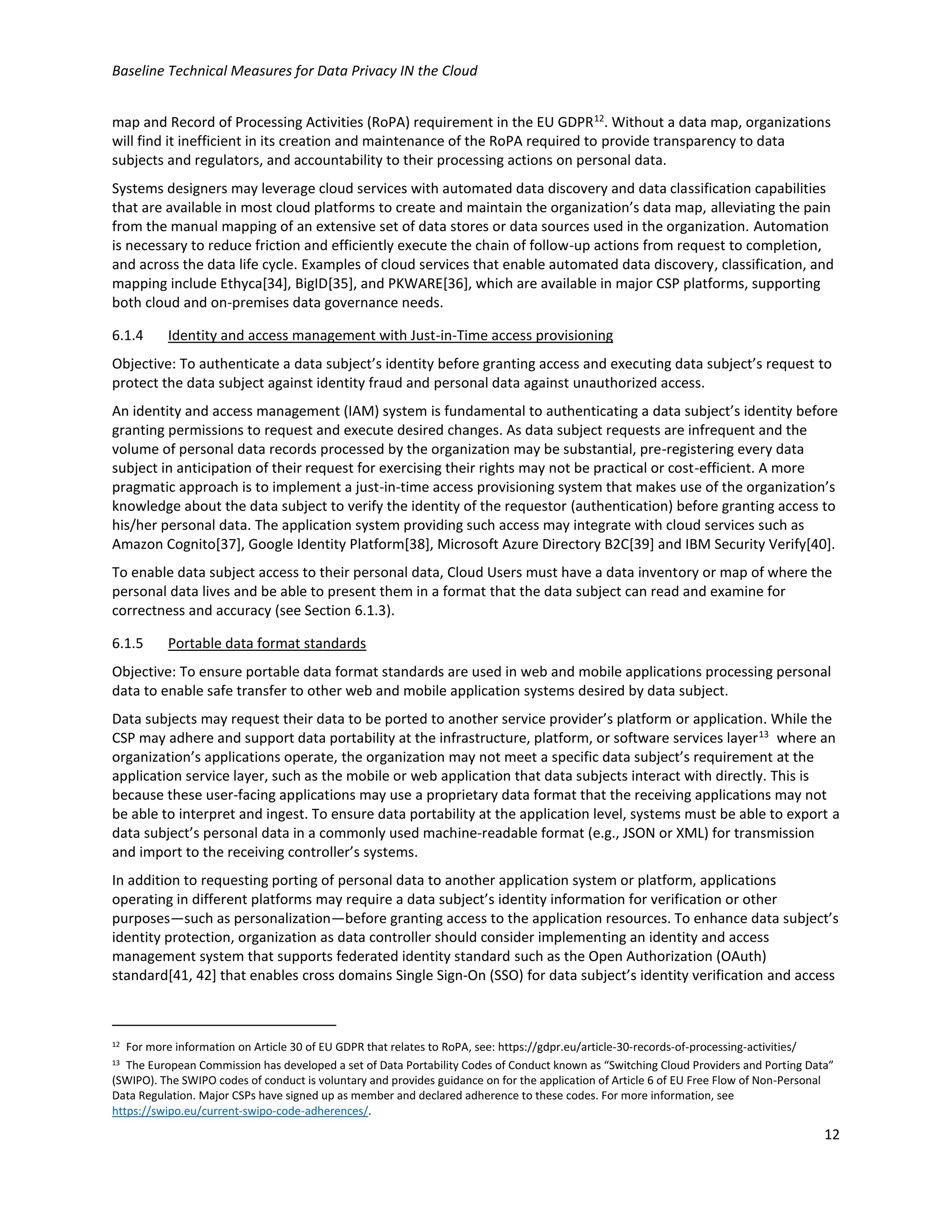 Baseline Technical Measures for Data Privacy IN the Cloud
12
map and Record of Processing Activities (RoPA) requirement in the EU GDPR12
. Without a data map, organizations
will find it inefficient in its creation and maintenance of the RoPA required to provide transparency to data
subjects and regulators, and accountability to their processing actions on personal data.
Systems designers may leverage cloud services with automated data discovery and data classification capabilities
that are available in most cloud platforms to create and maintain the organization’s data map, alleviating the pain
from the manual mapping of an extensive set of data stores or data sources used in the organization. Automation
is necessary to reduce friction and efficiently execute the chain of follow-up actions from request to completion,
and across the data life cycle. Examples of cloud services that enable automated data discovery, classification, and
mapping include Ethyca[34], BigID[35], and PKWARE[36], which are available in major CSP platforms, supporting
both cloud and on-premises data governance needs.
6.1.4 Identity and access management with Just-in-Time access provisioning
Objective: To authenticate a data subject’s identity before granting access and executing data subject’s request to
protect the data subject against identity fraud and personal data against unauthorized access.
An identity and access management (IAM) system is fundamental to authenticating a data subject’s identity before
granting permissions to request and execute desired changes. As data subject requests are infrequent and the
volume of personal data records processed by the organization may be substantial, pre-registering every data
subject in anticipation of their request for exercising their rights may not be practical or cost-efficient. A more
pragmatic approach is to implement a just-in-time access provisioning system that makes use of the organization’s
knowledge about the data subject to verify the identity of the requestor (authentication) before granting access to
his/her personal data. The application system providing such access may integrate with cloud services such as
Amazon Cognito[37], Google Identity Platform[38], Microsoft Azure Directory B2C[39] and IBM Security Verify[40].
To enable data subject access to their personal data, Cloud Users must have a data inventory or map of where the
personal data lives and be able to present them in a format that the data subject can read and examine for
correctness and accuracy (see Section 6.1.3).
6.1.5 Portable data format standards
Objective: To ensure portable data format standards are used in web and mobile applications processing personal
data to enable safe transfer to other web and mobile application systems desired by data subject.
Data subjects may request their data to be ported to another service provider’s platform or application. While the
CSP may adhere and support data portability at the infrastructure, platform, or software services layer13
where an
organization’s applications operate, the organization may not meet a specific data subject’s requirement at the
application service layer, such as the mobile or web application that data subjects interact with directly. This is
because these user-facing applications may use a proprietary data format that the receiving applications may not
be able to interpret and ingest. To ensure data portability at the application level, systems must be able to export a
data subject’s personal data in a commonly used machine-readable format (e.g., JSON or XML) for transmission
and import to the receiving controller’s systems.
In addition to requesting porting of personal data to another application system or platform, applications
operating in different platforms may require a data subject’s identity information for verification or other
purposes—such as personalization—before granting access to the application resources. To enhance data subject’s
identity protection, organization as data controller should consider implementing an identity and access
management system that supports federated identity standard such as the Open Authorization (OAuth)
standard[41, 42] that enables cross domains Single Sign-On (SSO) for data subject’s identity verification and access
12 For more information on Article 30 of EU GDPR that relates to RoPA, see: https://gdpr.eu/article-30-records-of-processing-activities/
13 The European Commission has developed a set of Data Portability Codes of Conduct known as “Switching Cloud Providers and Porting Data”
(SWIPO). The SWIPO codes of conduct is voluntary and provides guidance on for the application of Article 6 of EU Free Flow of Non-Personal
Data Regulation. Major CSPs have signed up as member and declared adherence to these codes. For more information, see
https://swipo.eu/current-swipo-code-adherences/.
 