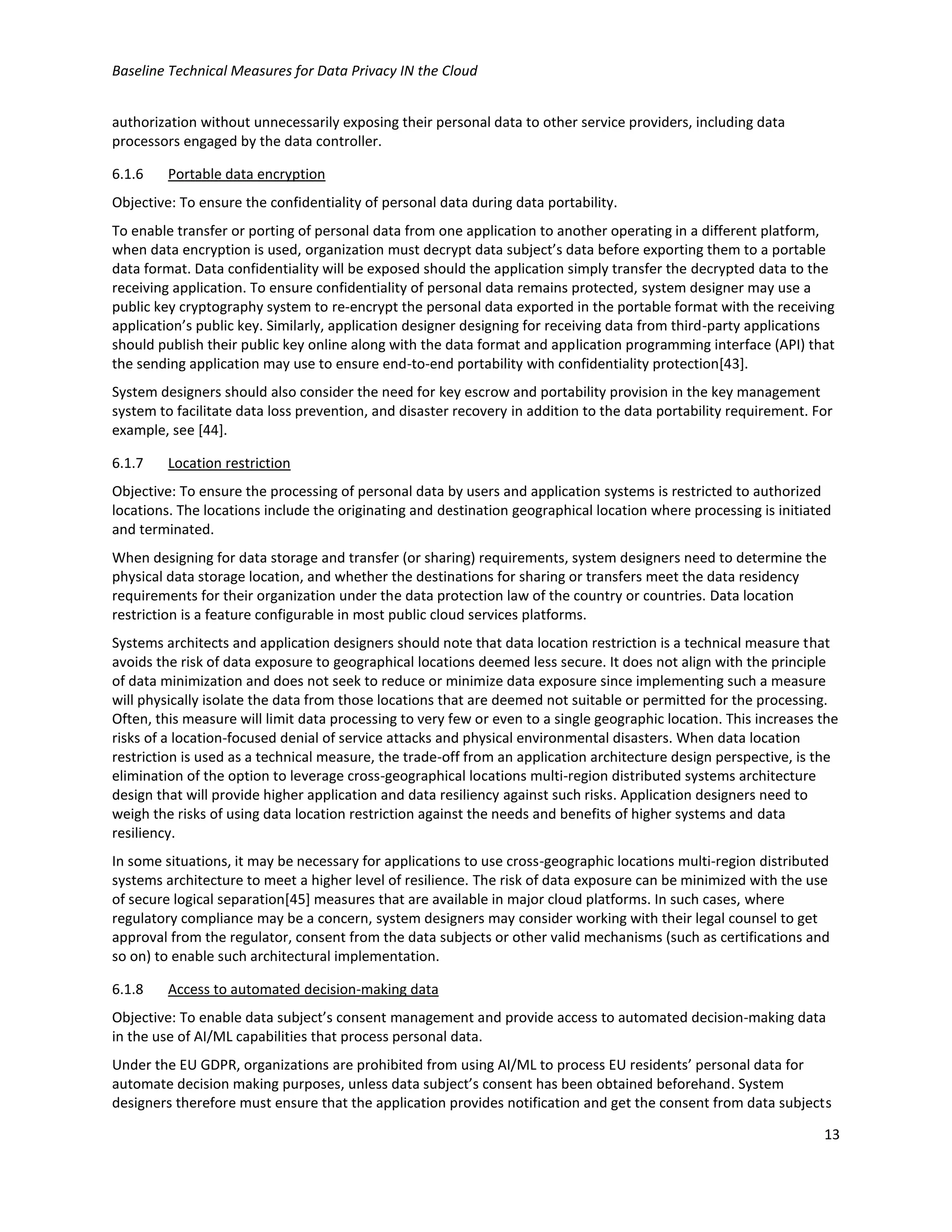 Baseline Technical Measures for Data Privacy IN the Cloud
13
authorization without unnecessarily exposing their personal data to other service providers, including data
processors engaged by the data controller.
6.1.6 Portable data encryption
Objective: To ensure the confidentiality of personal data during data portability.
To enable transfer or porting of personal data from one application to another operating in a different platform,
when data encryption is used, organization must decrypt data subject’s data before exporting them to a portable
data format. Data confidentiality will be exposed should the application simply transfer the decrypted data to the
receiving application. To ensure confidentiality of personal data remains protected, system designer may use a
public key cryptography system to re-encrypt the personal data exported in the portable format with the receiving
application’s public key. Similarly, application designer designing for receiving data from third-party applications
should publish their public key online along with the data format and application programming interface (API) that
the sending application may use to ensure end-to-end portability with confidentiality protection[43].
System designers should also consider the need for key escrow and portability provision in the key management
system to facilitate data loss prevention, and disaster recovery in addition to the data portability requirement. For
example, see [44].
6.1.7 Location restriction
Objective: To ensure the processing of personal data by users and application systems is restricted to authorized
locations. The locations include the originating and destination geographical location where processing is initiated
and terminated.
When designing for data storage and transfer (or sharing) requirements, system designers need to determine the
physical data storage location, and whether the destinations for sharing or transfers meet the data residency
requirements for their organization under the data protection law of the country or countries. Data location
restriction is a feature configurable in most public cloud services platforms.
Systems architects and application designers should note that data location restriction is a technical measure that
avoids the risk of data exposure to geographical locations deemed less secure. It does not align with the principle
of data minimization and does not seek to reduce or minimize data exposure since implementing such a measure
will physically isolate the data from those locations that are deemed not suitable or permitted for the processing.
Often, this measure will limit data processing to very few or even to a single geographic location. This increases the
risks of a location-focused denial of service attacks and physical environmental disasters. When data location
restriction is used as a technical measure, the trade-off from an application architecture design perspective, is the
elimination of the option to leverage cross-geographical locations multi-region distributed systems architecture
design that will provide higher application and data resiliency against such risks. Application designers need to
weigh the risks of using data location restriction against the needs and benefits of higher systems and data
resiliency.
In some situations, it may be necessary for applications to use cross-geographic locations multi-region distributed
systems architecture to meet a higher level of resilience. The risk of data exposure can be minimized with the use
of secure logical separation[45] measures that are available in major cloud platforms. In such cases, where
regulatory compliance may be a concern, system designers may consider working with their legal counsel to get
approval from the regulator, consent from the data subjects or other valid mechanisms (such as certifications and
so on) to enable such architectural implementation.
6.1.8 Access to automated decision-making data
Objective: To enable data subject’s consent management and provide access to automated decision-making data
in the use of AI/ML capabilities that process personal data.
Under the EU GDPR, organizations are prohibited from using AI/ML to process EU residents’ personal data for
automate decision making purposes, unless data subject’s consent has been obtained beforehand. System
designers therefore must ensure that the application provides notification and get the consent from data subjects
 