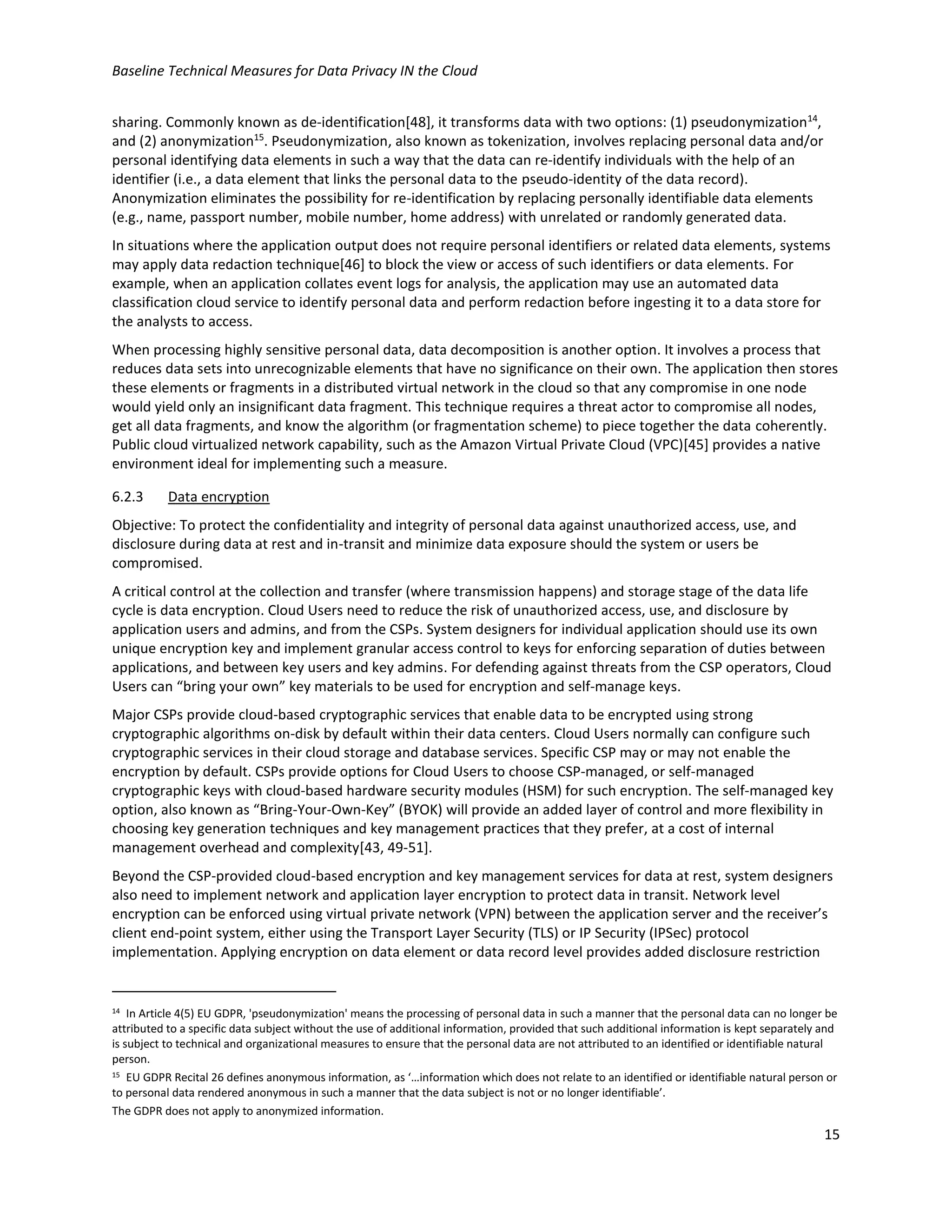 Baseline Technical Measures for Data Privacy IN the Cloud
15
sharing. Commonly known as de-identification[48], it transforms data with two options: (1) pseudonymization14
,
and (2) anonymization15
. Pseudonymization, also known as tokenization, involves replacing personal data and/or
personal identifying data elements in such a way that the data can re-identify individuals with the help of an
identifier (i.e., a data element that links the personal data to the pseudo-identity of the data record).
Anonymization eliminates the possibility for re-identification by replacing personally identifiable data elements
(e.g., name, passport number, mobile number, home address) with unrelated or randomly generated data.
In situations where the application output does not require personal identifiers or related data elements, systems
may apply data redaction technique[46] to block the view or access of such identifiers or data elements. For
example, when an application collates event logs for analysis, the application may use an automated data
classification cloud service to identify personal data and perform redaction before ingesting it to a data store for
the analysts to access.
When processing highly sensitive personal data, data decomposition is another option. It involves a process that
reduces data sets into unrecognizable elements that have no significance on their own. The application then stores
these elements or fragments in a distributed virtual network in the cloud so that any compromise in one node
would yield only an insignificant data fragment. This technique requires a threat actor to compromise all nodes,
get all data fragments, and know the algorithm (or fragmentation scheme) to piece together the data coherently.
Public cloud virtualized network capability, such as the Amazon Virtual Private Cloud (VPC)[45] provides a native
environment ideal for implementing such a measure.
6.2.3 Data encryption
Objective: To protect the confidentiality and integrity of personal data against unauthorized access, use, and
disclosure during data at rest and in-transit and minimize data exposure should the system or users be
compromised.
A critical control at the collection and transfer (where transmission happens) and storage stage of the data life
cycle is data encryption. Cloud Users need to reduce the risk of unauthorized access, use, and disclosure by
application users and admins, and from the CSPs. System designers for individual application should use its own
unique encryption key and implement granular access control to keys for enforcing separation of duties between
applications, and between key users and key admins. For defending against threats from the CSP operators, Cloud
Users can “bring your own” key materials to be used for encryption and self-manage keys.
Major CSPs provide cloud-based cryptographic services that enable data to be encrypted using strong
cryptographic algorithms on-disk by default within their data centers. Cloud Users normally can configure such
cryptographic services in their cloud storage and database services. Specific CSP may or may not enable the
encryption by default. CSPs provide options for Cloud Users to choose CSP-managed, or self-managed
cryptographic keys with cloud-based hardware security modules (HSM) for such encryption. The self-managed key
option, also known as “Bring-Your-Own-Key” (BYOK) will provide an added layer of control and more flexibility in
choosing key generation techniques and key management practices that they prefer, at a cost of internal
management overhead and complexity[43, 49-51].
Beyond the CSP-provided cloud-based encryption and key management services for data at rest, system designers
also need to implement network and application layer encryption to protect data in transit. Network level
encryption can be enforced using virtual private network (VPN) between the application server and the receiver’s
client end-point system, either using the Transport Layer Security (TLS) or IP Security (IPSec) protocol
implementation. Applying encryption on data element or data record level provides added disclosure restriction
14 In Article 4(5) EU GDPR, 'pseudonymization' means the processing of personal data in such a manner that the personal data can no longer be
attributed to a specific data subject without the use of additional information, provided that such additional information is kept separately and
is subject to technical and organizational measures to ensure that the personal data are not attributed to an identified or identifiable natural
person.
15 EU GDPR Recital 26 defines anonymous information, as ‘…information which does not relate to an identified or identifiable natural person or
to personal data rendered anonymous in such a manner that the data subject is not or no longer identifiable’.
The GDPR does not apply to anonymized information.
 