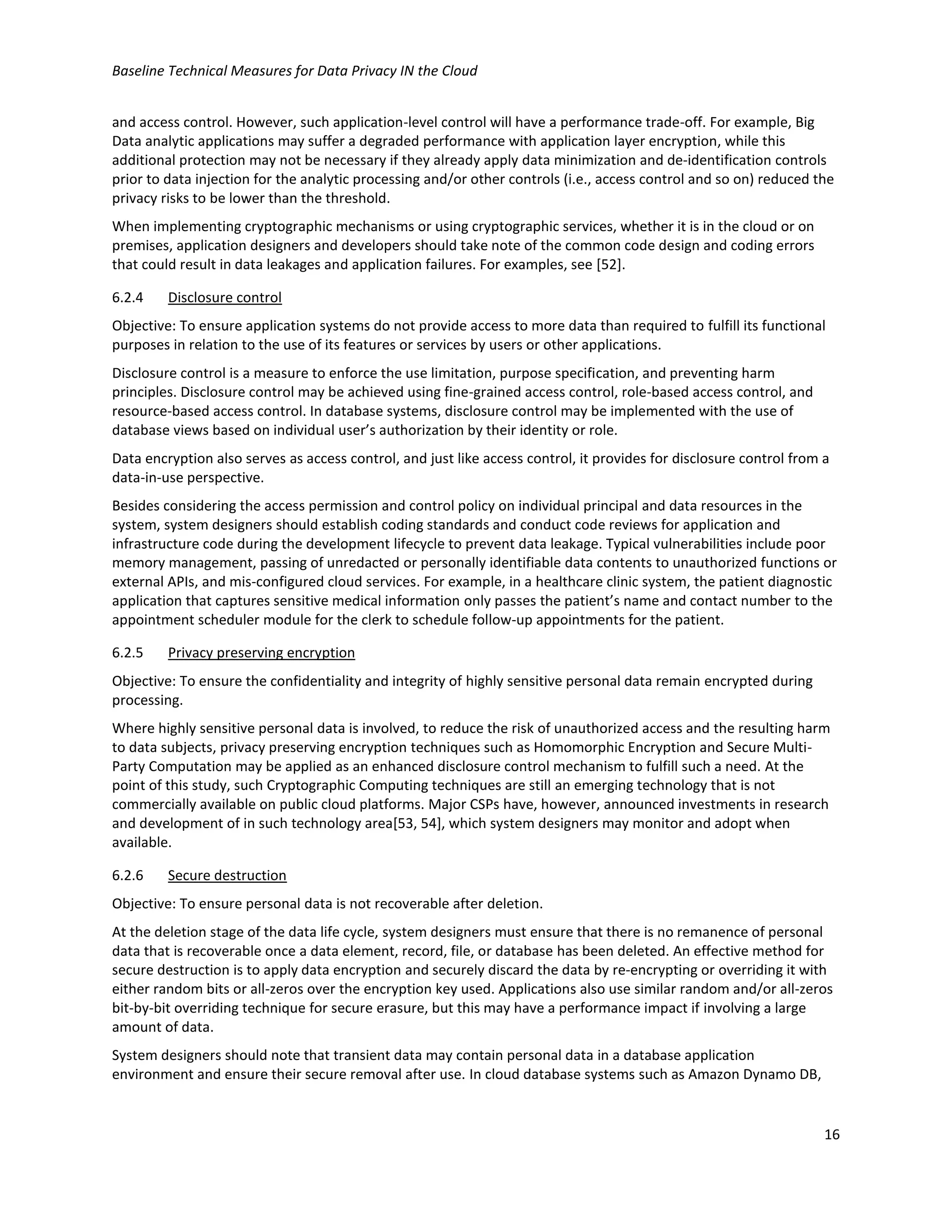 Baseline Technical Measures for Data Privacy IN the Cloud
16
and access control. However, such application-level control will have a performance trade-off. For example, Big
Data analytic applications may suffer a degraded performance with application layer encryption, while this
additional protection may not be necessary if they already apply data minimization and de-identification controls
prior to data injection for the analytic processing and/or other controls (i.e., access control and so on) reduced the
privacy risks to be lower than the threshold.
When implementing cryptographic mechanisms or using cryptographic services, whether it is in the cloud or on
premises, application designers and developers should take note of the common code design and coding errors
that could result in data leakages and application failures. For examples, see [52].
6.2.4 Disclosure control
Objective: To ensure application systems do not provide access to more data than required to fulfill its functional
purposes in relation to the use of its features or services by users or other applications.
Disclosure control is a measure to enforce the use limitation, purpose specification, and preventing harm
principles. Disclosure control may be achieved using fine-grained access control, role-based access control, and
resource-based access control. In database systems, disclosure control may be implemented with the use of
database views based on individual user’s authorization by their identity or role.
Data encryption also serves as access control, and just like access control, it provides for disclosure control from a
data-in-use perspective.
Besides considering the access permission and control policy on individual principal and data resources in the
system, system designers should establish coding standards and conduct code reviews for application and
infrastructure code during the development lifecycle to prevent data leakage. Typical vulnerabilities include poor
memory management, passing of unredacted or personally identifiable data contents to unauthorized functions or
external APIs, and mis-configured cloud services. For example, in a healthcare clinic system, the patient diagnostic
application that captures sensitive medical information only passes the patient’s name and contact number to the
appointment scheduler module for the clerk to schedule follow-up appointments for the patient.
6.2.5 Privacy preserving encryption
Objective: To ensure the confidentiality and integrity of highly sensitive personal data remain encrypted during
processing.
Where highly sensitive personal data is involved, to reduce the risk of unauthorized access and the resulting harm
to data subjects, privacy preserving encryption techniques such as Homomorphic Encryption and Secure Multi-
Party Computation may be applied as an enhanced disclosure control mechanism to fulfill such a need. At the
point of this study, such Cryptographic Computing techniques are still an emerging technology that is not
commercially available on public cloud platforms. Major CSPs have, however, announced investments in research
and development of in such technology area[53, 54], which system designers may monitor and adopt when
available.
6.2.6 Secure destruction
Objective: To ensure personal data is not recoverable after deletion.
At the deletion stage of the data life cycle, system designers must ensure that there is no remanence of personal
data that is recoverable once a data element, record, file, or database has been deleted. An effective method for
secure destruction is to apply data encryption and securely discard the data by re-encrypting or overriding it with
either random bits or all-zeros over the encryption key used. Applications also use similar random and/or all-zeros
bit-by-bit overriding technique for secure erasure, but this may have a performance impact if involving a large
amount of data.
System designers should note that transient data may contain personal data in a database application
environment and ensure their secure removal after use. In cloud database systems such as Amazon Dynamo DB,
 