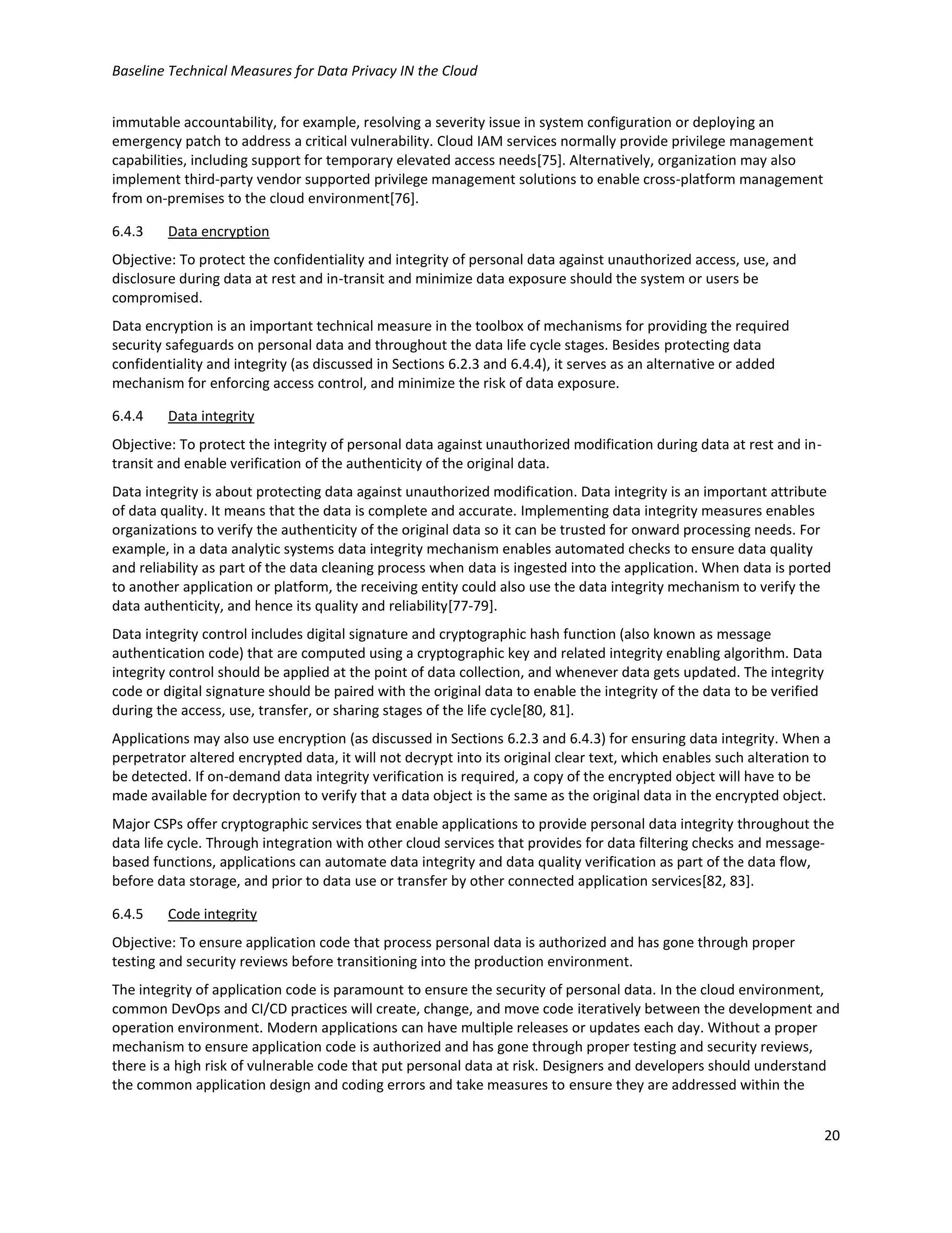 Baseline Technical Measures for Data Privacy IN the Cloud
20
immutable accountability, for example, resolving a severity issue in system configuration or deploying an
emergency patch to address a critical vulnerability. Cloud IAM services normally provide privilege management
capabilities, including support for temporary elevated access needs[75]. Alternatively, organization may also
implement third-party vendor supported privilege management solutions to enable cross-platform management
from on-premises to the cloud environment[76].
6.4.3 Data encryption
Objective: To protect the confidentiality and integrity of personal data against unauthorized access, use, and
disclosure during data at rest and in-transit and minimize data exposure should the system or users be
compromised.
Data encryption is an important technical measure in the toolbox of mechanisms for providing the required
security safeguards on personal data and throughout the data life cycle stages. Besides protecting data
confidentiality and integrity (as discussed in Sections 6.2.3 and 6.4.4), it serves as an alternative or added
mechanism for enforcing access control, and minimize the risk of data exposure.
6.4.4 Data integrity
Objective: To protect the integrity of personal data against unauthorized modification during data at rest and in-
transit and enable verification of the authenticity of the original data.
Data integrity is about protecting data against unauthorized modification. Data integrity is an important attribute
of data quality. It means that the data is complete and accurate. Implementing data integrity measures enables
organizations to verify the authenticity of the original data so it can be trusted for onward processing needs. For
example, in a data analytic systems data integrity mechanism enables automated checks to ensure data quality
and reliability as part of the data cleaning process when data is ingested into the application. When data is ported
to another application or platform, the receiving entity could also use the data integrity mechanism to verify the
data authenticity, and hence its quality and reliability[77-79].
Data integrity control includes digital signature and cryptographic hash function (also known as message
authentication code) that are computed using a cryptographic key and related integrity enabling algorithm. Data
integrity control should be applied at the point of data collection, and whenever data gets updated. The integrity
code or digital signature should be paired with the original data to enable the integrity of the data to be verified
during the access, use, transfer, or sharing stages of the life cycle[80, 81].
Applications may also use encryption (as discussed in Sections 6.2.3 and 6.4.3) for ensuring data integrity. When a
perpetrator altered encrypted data, it will not decrypt into its original clear text, which enables such alteration to
be detected. If on-demand data integrity verification is required, a copy of the encrypted object will have to be
made available for decryption to verify that a data object is the same as the original data in the encrypted object.
Major CSPs offer cryptographic services that enable applications to provide personal data integrity throughout the
data life cycle. Through integration with other cloud services that provides for data filtering checks and message-
based functions, applications can automate data integrity and data quality verification as part of the data flow,
before data storage, and prior to data use or transfer by other connected application services[82, 83].
6.4.5 Code integrity
Objective: To ensure application code that process personal data is authorized and has gone through proper
testing and security reviews before transitioning into the production environment.
The integrity of application code is paramount to ensure the security of personal data. In the cloud environment,
common DevOps and CI/CD practices will create, change, and move code iteratively between the development and
operation environment. Modern applications can have multiple releases or updates each day. Without a proper
mechanism to ensure application code is authorized and has gone through proper testing and security reviews,
there is a high risk of vulnerable code that put personal data at risk. Designers and developers should understand
the common application design and coding errors and take measures to ensure they are addressed within the
 