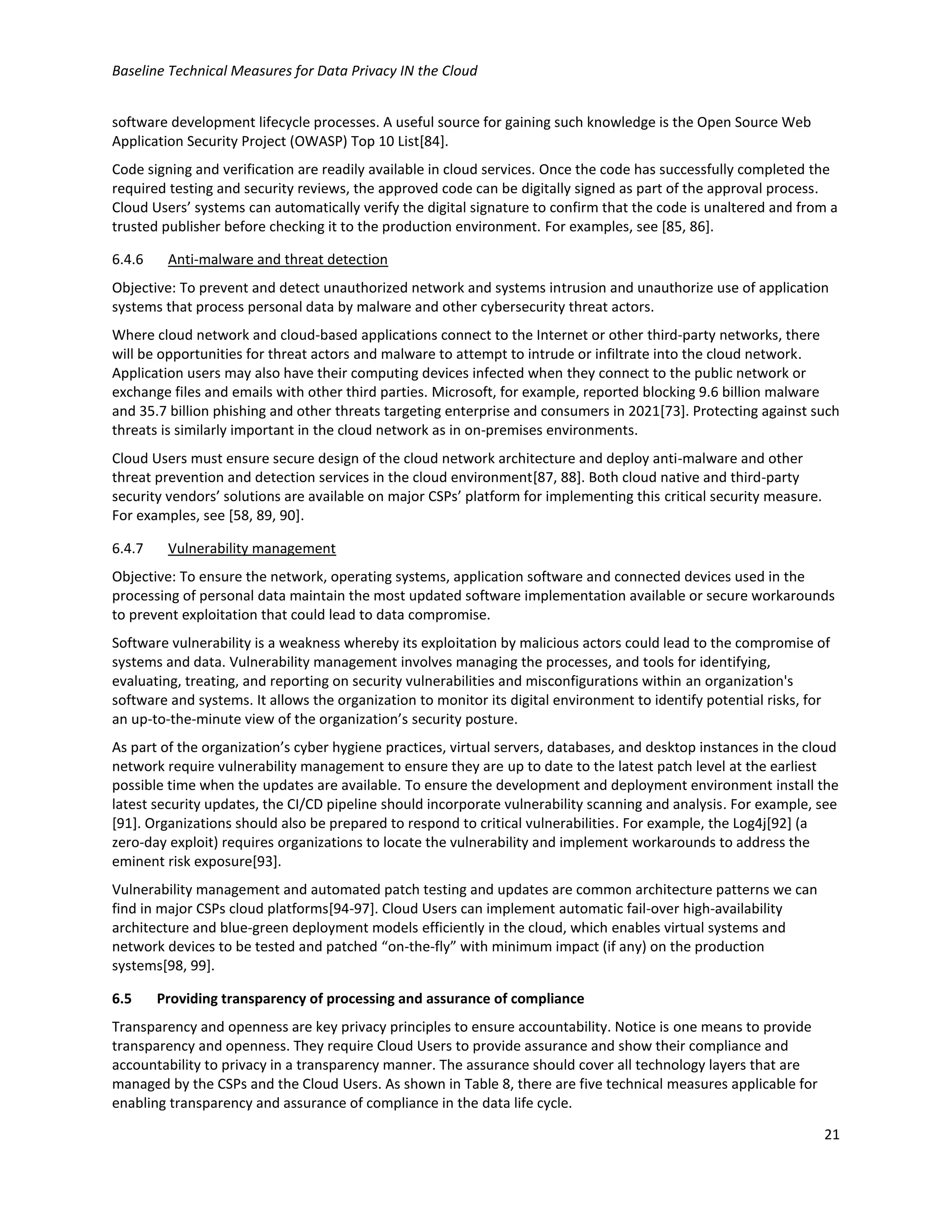 Baseline Technical Measures for Data Privacy IN the Cloud
21
software development lifecycle processes. A useful source for gaining such knowledge is the Open Source Web
Application Security Project (OWASP) Top 10 List[84].
Code signing and verification are readily available in cloud services. Once the code has successfully completed the
required testing and security reviews, the approved code can be digitally signed as part of the approval process.
Cloud Users’ systems can automatically verify the digital signature to confirm that the code is unaltered and from a
trusted publisher before checking it to the production environment. For examples, see [85, 86].
6.4.6 Anti-malware and threat detection
Objective: To prevent and detect unauthorized network and systems intrusion and unauthorize use of application
systems that process personal data by malware and other cybersecurity threat actors.
Where cloud network and cloud-based applications connect to the Internet or other third-party networks, there
will be opportunities for threat actors and malware to attempt to intrude or infiltrate into the cloud network.
Application users may also have their computing devices infected when they connect to the public network or
exchange files and emails with other third parties. Microsoft, for example, reported blocking 9.6 billion malware
and 35.7 billion phishing and other threats targeting enterprise and consumers in 2021[73]. Protecting against such
threats is similarly important in the cloud network as in on-premises environments.
Cloud Users must ensure secure design of the cloud network architecture and deploy anti-malware and other
threat prevention and detection services in the cloud environment[87, 88]. Both cloud native and third-party
security vendors’ solutions are available on major CSPs’ platform for implementing this critical security measure.
For examples, see [58, 89, 90].
6.4.7 Vulnerability management
Objective: To ensure the network, operating systems, application software and connected devices used in the
processing of personal data maintain the most updated software implementation available or secure workarounds
to prevent exploitation that could lead to data compromise.
Software vulnerability is a weakness whereby its exploitation by malicious actors could lead to the compromise of
systems and data. Vulnerability management involves managing the processes, and tools for identifying,
evaluating, treating, and reporting on security vulnerabilities and misconfigurations within an organization's
software and systems. It allows the organization to monitor its digital environment to identify potential risks, for
an up-to-the-minute view of the organization’s security posture.
As part of the organization’s cyber hygiene practices, virtual servers, databases, and desktop instances in the cloud
network require vulnerability management to ensure they are up to date to the latest patch level at the earliest
possible time when the updates are available. To ensure the development and deployment environment install the
latest security updates, the CI/CD pipeline should incorporate vulnerability scanning and analysis. For example, see
[91]. Organizations should also be prepared to respond to critical vulnerabilities. For example, the Log4j[92] (a
zero-day exploit) requires organizations to locate the vulnerability and implement workarounds to address the
eminent risk exposure[93].
Vulnerability management and automated patch testing and updates are common architecture patterns we can
find in major CSPs cloud platforms[94-97]. Cloud Users can implement automatic fail-over high-availability
architecture and blue-green deployment models efficiently in the cloud, which enables virtual systems and
network devices to be tested and patched “on-the-fly” with minimum impact (if any) on the production
systems[98, 99].
6.5 Providing transparency of processing and assurance of compliance
Transparency and openness are key privacy principles to ensure accountability. Notice is one means to provide
transparency and openness. They require Cloud Users to provide assurance and show their compliance and
accountability to privacy in a transparency manner. The assurance should cover all technology layers that are
managed by the CSPs and the Cloud Users. As shown in Table 8, there are five technical measures applicable for
enabling transparency and assurance of compliance in the data life cycle.
 