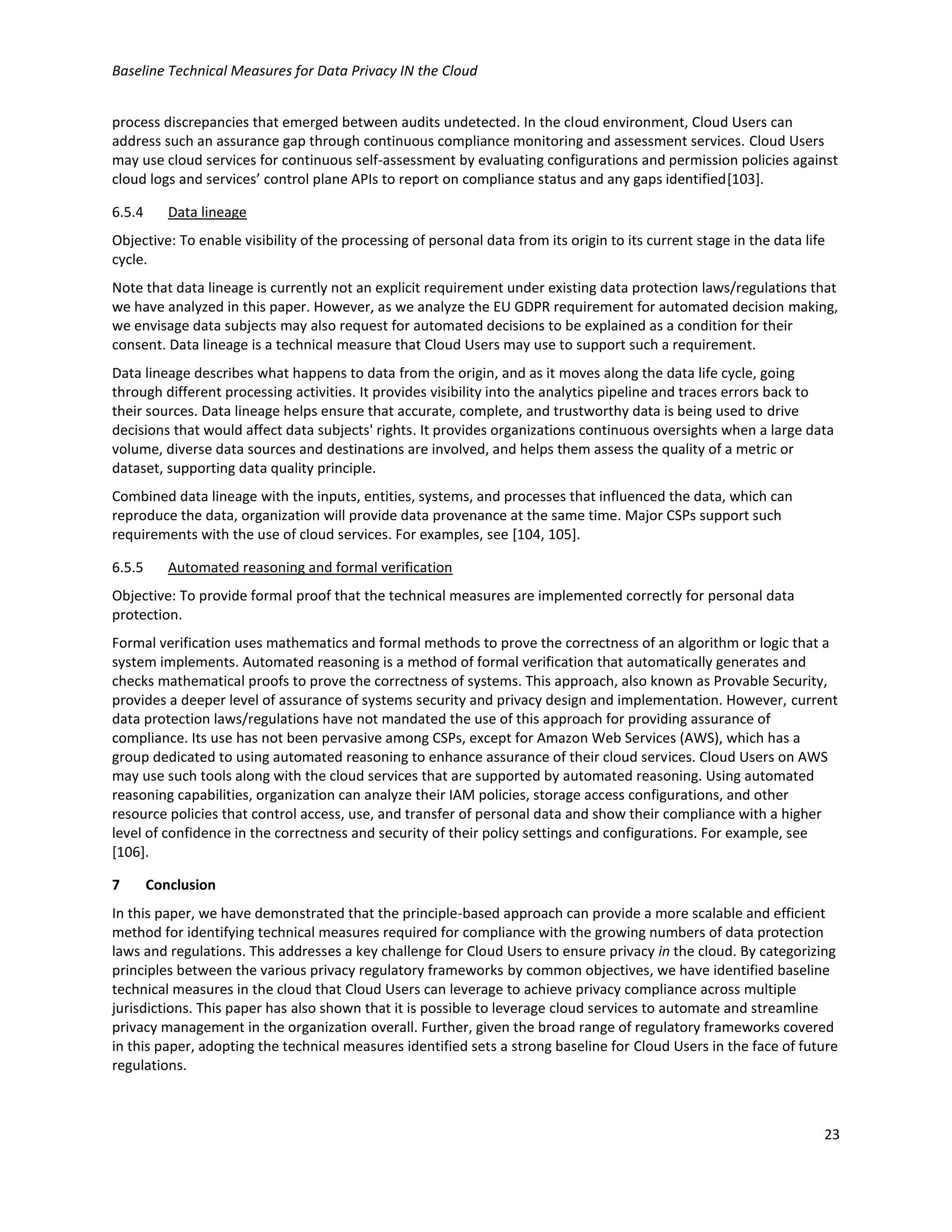 Baseline Technical Measures for Data Privacy IN the Cloud
23
process discrepancies that emerged between audits undetected. In the cloud environment, Cloud Users can
address such an assurance gap through continuous compliance monitoring and assessment services. Cloud Users
may use cloud services for continuous self-assessment by evaluating configurations and permission policies against
cloud logs and services’ control plane APIs to report on compliance status and any gaps identified[103].
6.5.4 Data lineage
Objective: To enable visibility of the processing of personal data from its origin to its current stage in the data life
cycle.
Note that data lineage is currently not an explicit requirement under existing data protection laws/regulations that
we have analyzed in this paper. However, as we analyze the EU GDPR requirement for automated decision making,
we envisage data subjects may also request for automated decisions to be explained as a condition for their
consent. Data lineage is a technical measure that Cloud Users may use to support such a requirement.
Data lineage describes what happens to data from the origin, and as it moves along the data life cycle, going
through different processing activities. It provides visibility into the analytics pipeline and traces errors back to
their sources. Data lineage helps ensure that accurate, complete, and trustworthy data is being used to drive
decisions that would affect data subjects' rights. It provides organizations continuous oversights when a large data
volume, diverse data sources and destinations are involved, and helps them assess the quality of a metric or
dataset, supporting data quality principle.
Combined data lineage with the inputs, entities, systems, and processes that influenced the data, which can
reproduce the data, organization will provide data provenance at the same time. Major CSPs support such
requirements with the use of cloud services. For examples, see [104, 105].
6.5.5 Automated reasoning and formal verification
Objective: To provide formal proof that the technical measures are implemented correctly for personal data
protection.
Formal verification uses mathematics and formal methods to prove the correctness of an algorithm or logic that a
system implements. Automated reasoning is a method of formal verification that automatically generates and
checks mathematical proofs to prove the correctness of systems. This approach, also known as Provable Security,
provides a deeper level of assurance of systems security and privacy design and implementation. However, current
data protection laws/regulations have not mandated the use of this approach for providing assurance of
compliance. Its use has not been pervasive among CSPs, except for Amazon Web Services (AWS), which has a
group dedicated to using automated reasoning to enhance assurance of their cloud services. Cloud Users on AWS
may use such tools along with the cloud services that are supported by automated reasoning. Using automated
reasoning capabilities, organization can analyze their IAM policies, storage access configurations, and other
resource policies that control access, use, and transfer of personal data and show their compliance with a higher
level of confidence in the correctness and security of their policy settings and configurations. For example, see
[106].
7 Conclusion
In this paper, we have demonstrated that the principle-based approach can provide a more scalable and efficient
method for identifying technical measures required for compliance with the growing numbers of data protection
laws and regulations. This addresses a key challenge for Cloud Users to ensure privacy in the cloud. By categorizing
principles between the various privacy regulatory frameworks by common objectives, we have identified baseline
technical measures in the cloud that Cloud Users can leverage to achieve privacy compliance across multiple
jurisdictions. This paper has also shown that it is possible to leverage cloud services to automate and streamline
privacy management in the organization overall. Further, given the broad range of regulatory frameworks covered
in this paper, adopting the technical measures identified sets a strong baseline for Cloud Users in the face of future
regulations.
 