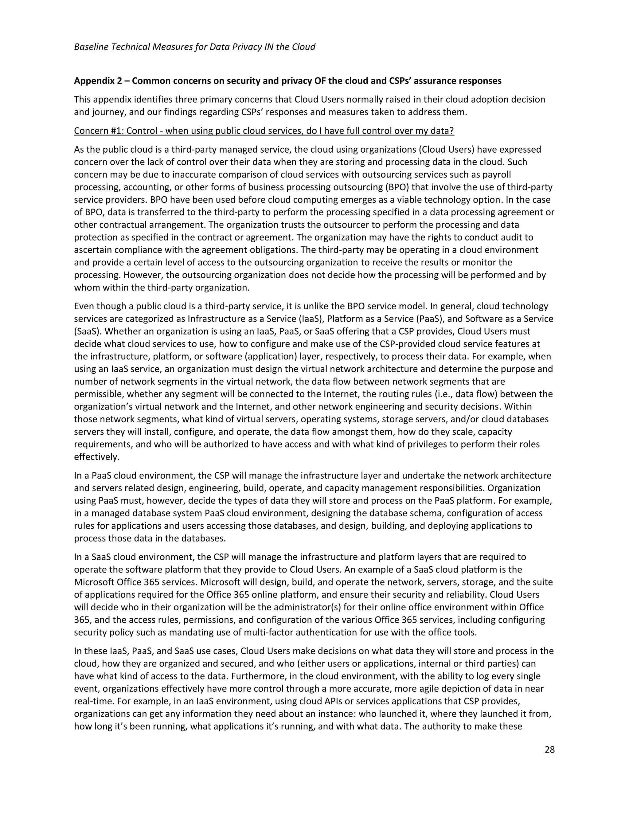 Baseline Technical Measures for Data Privacy IN the Cloud
28
Appendix 2 – Common concerns on security and privacy OF the cloud and CSPs’ assurance responses
This appendix identifies three primary concerns that Cloud Users normally raised in their cloud adoption decision
and journey, and our findings regarding CSPs’ responses and measures taken to address them.
Concern #1: Control - when using public cloud services, do I have full control over my data?
As the public cloud is a third-party managed service, the cloud using organizations (Cloud Users) have expressed
concern over the lack of control over their data when they are storing and processing data in the cloud. Such
concern may be due to inaccurate comparison of cloud services with outsourcing services such as payroll
processing, accounting, or other forms of business processing outsourcing (BPO) that involve the use of third-party
service providers. BPO have been used before cloud computing emerges as a viable technology option. In the case
of BPO, data is transferred to the third-party to perform the processing specified in a data processing agreement or
other contractual arrangement. The organization trusts the outsourcer to perform the processing and data
protection as specified in the contract or agreement. The organization may have the rights to conduct audit to
ascertain compliance with the agreement obligations. The third-party may be operating in a cloud environment
and provide a certain level of access to the outsourcing organization to receive the results or monitor the
processing. However, the outsourcing organization does not decide how the processing will be performed and by
whom within the third-party organization.
Even though a public cloud is a third-party service, it is unlike the BPO service model. In general, cloud technology
services are categorized as Infrastructure as a Service (IaaS), Platform as a Service (PaaS), and Software as a Service
(SaaS). Whether an organization is using an IaaS, PaaS, or SaaS offering that a CSP provides, Cloud Users must
decide what cloud services to use, how to configure and make use of the CSP-provided cloud service features at
the infrastructure, platform, or software (application) layer, respectively, to process their data. For example, when
using an IaaS service, an organization must design the virtual network architecture and determine the purpose and
number of network segments in the virtual network, the data flow between network segments that are
permissible, whether any segment will be connected to the Internet, the routing rules (i.e., data flow) between the
organization’s virtual network and the Internet, and other network engineering and security decisions. Within
those network segments, what kind of virtual servers, operating systems, storage servers, and/or cloud databases
servers they will install, configure, and operate, the data flow amongst them, how do they scale, capacity
requirements, and who will be authorized to have access and with what kind of privileges to perform their roles
effectively.
In a PaaS cloud environment, the CSP will manage the infrastructure layer and undertake the network architecture
and servers related design, engineering, build, operate, and capacity management responsibilities. Organization
using PaaS must, however, decide the types of data they will store and process on the PaaS platform. For example,
in a managed database system PaaS cloud environment, designing the database schema, configuration of access
rules for applications and users accessing those databases, and design, building, and deploying applications to
process those data in the databases.
In a SaaS cloud environment, the CSP will manage the infrastructure and platform layers that are required to
operate the software platform that they provide to Cloud Users. An example of a SaaS cloud platform is the
Microsoft Office 365 services. Microsoft will design, build, and operate the network, servers, storage, and the suite
of applications required for the Office 365 online platform, and ensure their security and reliability. Cloud Users
will decide who in their organization will be the administrator(s) for their online office environment within Office
365, and the access rules, permissions, and configuration of the various Office 365 services, including configuring
security policy such as mandating use of multi-factor authentication for use with the office tools.
In these IaaS, PaaS, and SaaS use cases, Cloud Users make decisions on what data they will store and process in the
cloud, how they are organized and secured, and who (either users or applications, internal or third parties) can
have what kind of access to the data. Furthermore, in the cloud environment, with the ability to log every single
event, organizations effectively have more control through a more accurate, more agile depiction of data in near
real-time. For example, in an IaaS environment, using cloud APIs or services applications that CSP provides,
organizations can get any information they need about an instance: who launched it, where they launched it from,
how long it’s been running, what applications it’s running, and with what data. The authority to make these
 