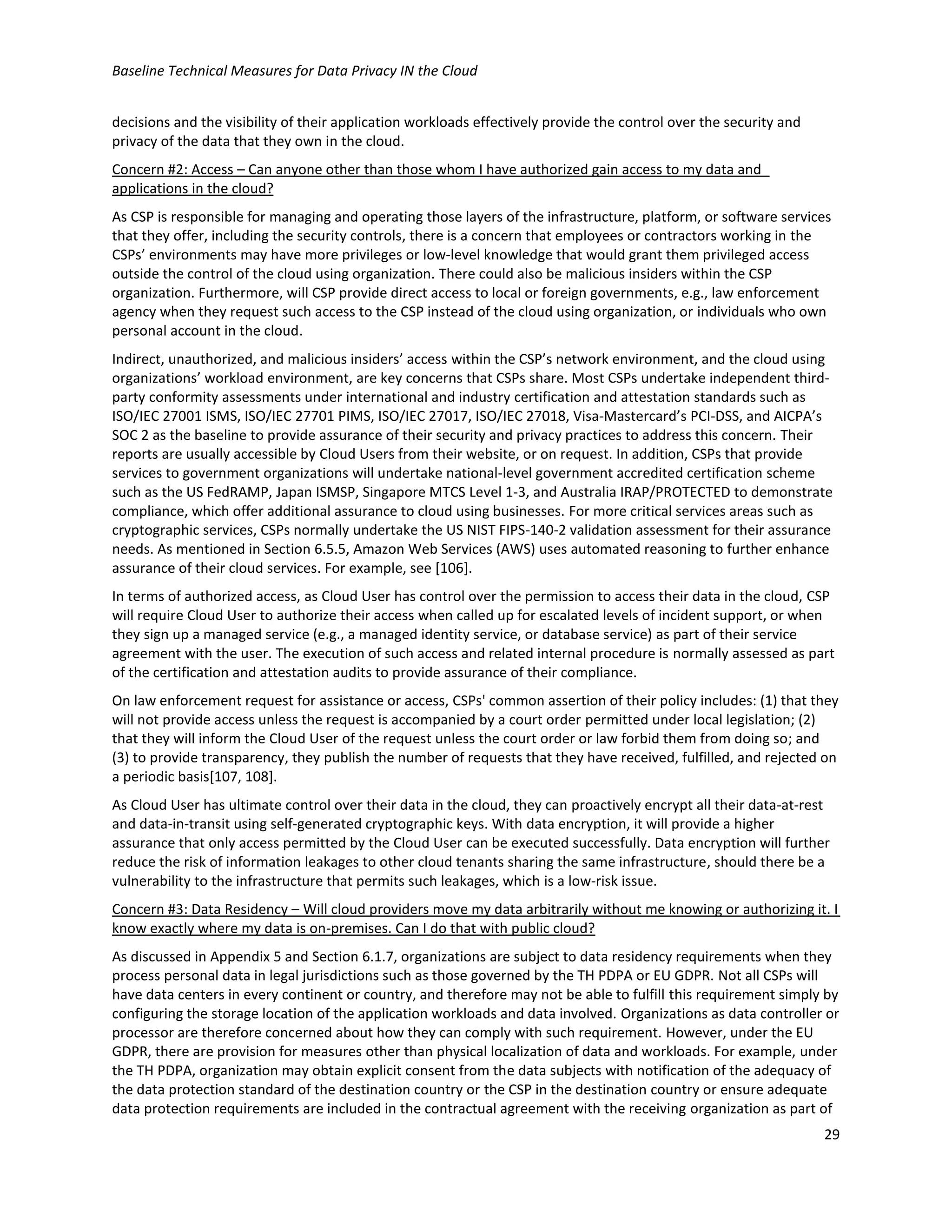 Baseline Technical Measures for Data Privacy IN the Cloud
29
decisions and the visibility of their application workloads effectively provide the control over the security and
privacy of the data that they own in the cloud.
Concern #2: Access – Can anyone other than those whom I have authorized gain access to my data and
applications in the cloud?
As CSP is responsible for managing and operating those layers of the infrastructure, platform, or software services
that they offer, including the security controls, there is a concern that employees or contractors working in the
CSPs’ environments may have more privileges or low-level knowledge that would grant them privileged access
outside the control of the cloud using organization. There could also be malicious insiders within the CSP
organization. Furthermore, will CSP provide direct access to local or foreign governments, e.g., law enforcement
agency when they request such access to the CSP instead of the cloud using organization, or individuals who own
personal account in the cloud.
Indirect, unauthorized, and malicious insiders’ access within the CSP’s network environment, and the cloud using
organizations’ workload environment, are key concerns that CSPs share. Most CSPs undertake independent third-
party conformity assessments under international and industry certification and attestation standards such as
ISO/IEC 27001 ISMS, ISO/IEC 27701 PIMS, ISO/IEC 27017, ISO/IEC 27018, Visa-Mastercard’s PCI-DSS, and AICPA’s
SOC 2 as the baseline to provide assurance of their security and privacy practices to address this concern. Their
reports are usually accessible by Cloud Users from their website, or on request. In addition, CSPs that provide
services to government organizations will undertake national-level government accredited certification scheme
such as the US FedRAMP, Japan ISMSP, Singapore MTCS Level 1-3, and Australia IRAP/PROTECTED to demonstrate
compliance, which offer additional assurance to cloud using businesses. For more critical services areas such as
cryptographic services, CSPs normally undertake the US NIST FIPS-140-2 validation assessment for their assurance
needs. As mentioned in Section 6.5.5, Amazon Web Services (AWS) uses automated reasoning to further enhance
assurance of their cloud services. For example, see [106].
In terms of authorized access, as Cloud User has control over the permission to access their data in the cloud, CSP
will require Cloud User to authorize their access when called up for escalated levels of incident support, or when
they sign up a managed service (e.g., a managed identity service, or database service) as part of their service
agreement with the user. The execution of such access and related internal procedure is normally assessed as part
of the certification and attestation audits to provide assurance of their compliance.
On law enforcement request for assistance or access, CSPs' common assertion of their policy includes: (1) that they
will not provide access unless the request is accompanied by a court order permitted under local legislation; (2)
that they will inform the Cloud User of the request unless the court order or law forbid them from doing so; and
(3) to provide transparency, they publish the number of requests that they have received, fulfilled, and rejected on
a periodic basis[107, 108].
As Cloud User has ultimate control over their data in the cloud, they can proactively encrypt all their data-at-rest
and data-in-transit using self-generated cryptographic keys. With data encryption, it will provide a higher
assurance that only access permitted by the Cloud User can be executed successfully. Data encryption will further
reduce the risk of information leakages to other cloud tenants sharing the same infrastructure, should there be a
vulnerability to the infrastructure that permits such leakages, which is a low-risk issue.
Concern #3: Data Residency – Will cloud providers move my data arbitrarily without me knowing or authorizing it. I
know exactly where my data is on-premises. Can I do that with public cloud?
As discussed in Appendix 5 and Section 6.1.7, organizations are subject to data residency requirements when they
process personal data in legal jurisdictions such as those governed by the TH PDPA or EU GDPR. Not all CSPs will
have data centers in every continent or country, and therefore may not be able to fulfill this requirement simply by
configuring the storage location of the application workloads and data involved. Organizations as data controller or
processor are therefore concerned about how they can comply with such requirement. However, under the EU
GDPR, there are provision for measures other than physical localization of data and workloads. For example, under
the TH PDPA, organization may obtain explicit consent from the data subjects with notification of the adequacy of
the data protection standard of the destination country or the CSP in the destination country or ensure adequate
data protection requirements are included in the contractual agreement with the receiving organization as part of
 
