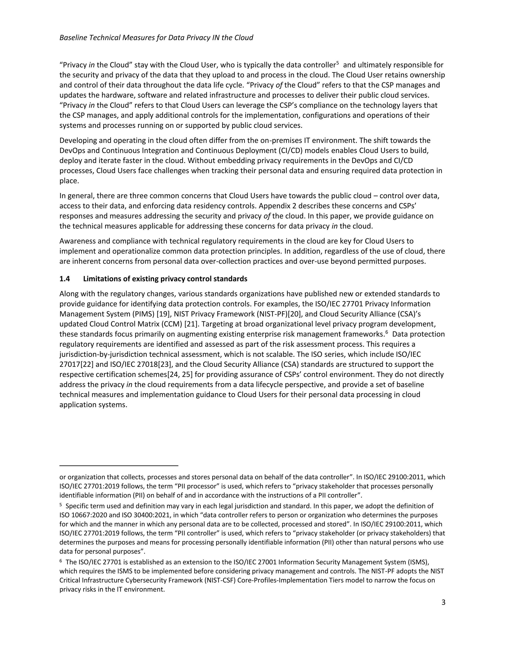 Baseline Technical Measures for Data Privacy IN the Cloud
3
“Privacy in the Cloud” stay with the Cloud User, who is typically the data controller5
and ultimately responsible for
the security and privacy of the data that they upload to and process in the cloud. The Cloud User retains ownership
and control of their data throughout the data life cycle. “Privacy of the Cloud” refers to that the CSP manages and
updates the hardware, software and related infrastructure and processes to deliver their public cloud services.
“Privacy in the Cloud” refers to that Cloud Users can leverage the CSP’s compliance on the technology layers that
the CSP manages, and apply additional controls for the implementation, configurations and operations of their
systems and processes running on or supported by public cloud services.
Developing and operating in the cloud often differ from the on-premises IT environment. The shift towards the
DevOps and Continuous Integration and Continuous Deployment (CI/CD) models enables Cloud Users to build,
deploy and iterate faster in the cloud. Without embedding privacy requirements in the DevOps and CI/CD
processes, Cloud Users face challenges when tracking their personal data and ensuring required data protection in
place.
In general, there are three common concerns that Cloud Users have towards the public cloud – control over data,
access to their data, and enforcing data residency controls. Appendix 2 describes these concerns and CSPs’
responses and measures addressing the security and privacy of the cloud. In this paper, we provide guidance on
the technical measures applicable for addressing these concerns for data privacy in the cloud.
Awareness and compliance with technical regulatory requirements in the cloud are key for Cloud Users to
implement and operationalize common data protection principles. In addition, regardless of the use of cloud, there
are inherent concerns from personal data over-collection practices and over-use beyond permitted purposes.
1.4 Limitations of existing privacy control standards
Along with the regulatory changes, various standards organizations have published new or extended standards to
provide guidance for identifying data protection controls. For examples, the ISO/IEC 27701 Privacy Information
Management System (PIMS) [19], NIST Privacy Framework (NIST-PF)[20], and Cloud Security Alliance (CSA)’s
updated Cloud Control Matrix (CCM) [21]. Targeting at broad organizational level privacy program development,
these standards focus primarily on augmenting existing enterprise risk management frameworks.6
Data protection
regulatory requirements are identified and assessed as part of the risk assessment process. This requires a
jurisdiction-by-jurisdiction technical assessment, which is not scalable. The ISO series, which include ISO/IEC
27017[22] and ISO/IEC 27018[23], and the Cloud Security Alliance (CSA) standards are structured to support the
respective certification schemes[24, 25] for providing assurance of CSPs’ control environment. They do not directly
address the privacy in the cloud requirements from a data lifecycle perspective, and provide a set of baseline
technical measures and implementation guidance to Cloud Users for their personal data processing in cloud
application systems.
or organization that collects, processes and stores personal data on behalf of the data controller”. In ISO/IEC 29100:2011, which
ISO/IEC 27701:2019 follows, the term “PII processor” is used, which refers to “privacy stakeholder that processes personally
identifiable information (PII) on behalf of and in accordance with the instructions of a PII controller”.
5 Specific term used and definition may vary in each legal jurisdiction and standard. In this paper, we adopt the definition of
ISO 10667:2020 and ISO 30400:2021, in which “data controller refers to person or organization who determines the purposes
for which and the manner in which any personal data are to be collected, processed and stored”. In ISO/IEC 29100:2011, which
ISO/IEC 27701:2019 follows, the term “PII controller” is used, which refers to “privacy stakeholder (or privacy stakeholders) that
determines the purposes and means for processing personally identifiable information (PII) other than natural persons who use
data for personal purposes”.
6 The ISO/IEC 27701 is established as an extension to the ISO/IEC 27001 Information Security Management System (ISMS),
which requires the ISMS to be implemented before considering privacy management and controls. The NIST-PF adopts the NIST
Critical Infrastructure Cybersecurity Framework (NIST-CSF) Core-Profiles-Implementation Tiers model to narrow the focus on
privacy risks in the IT environment.
 