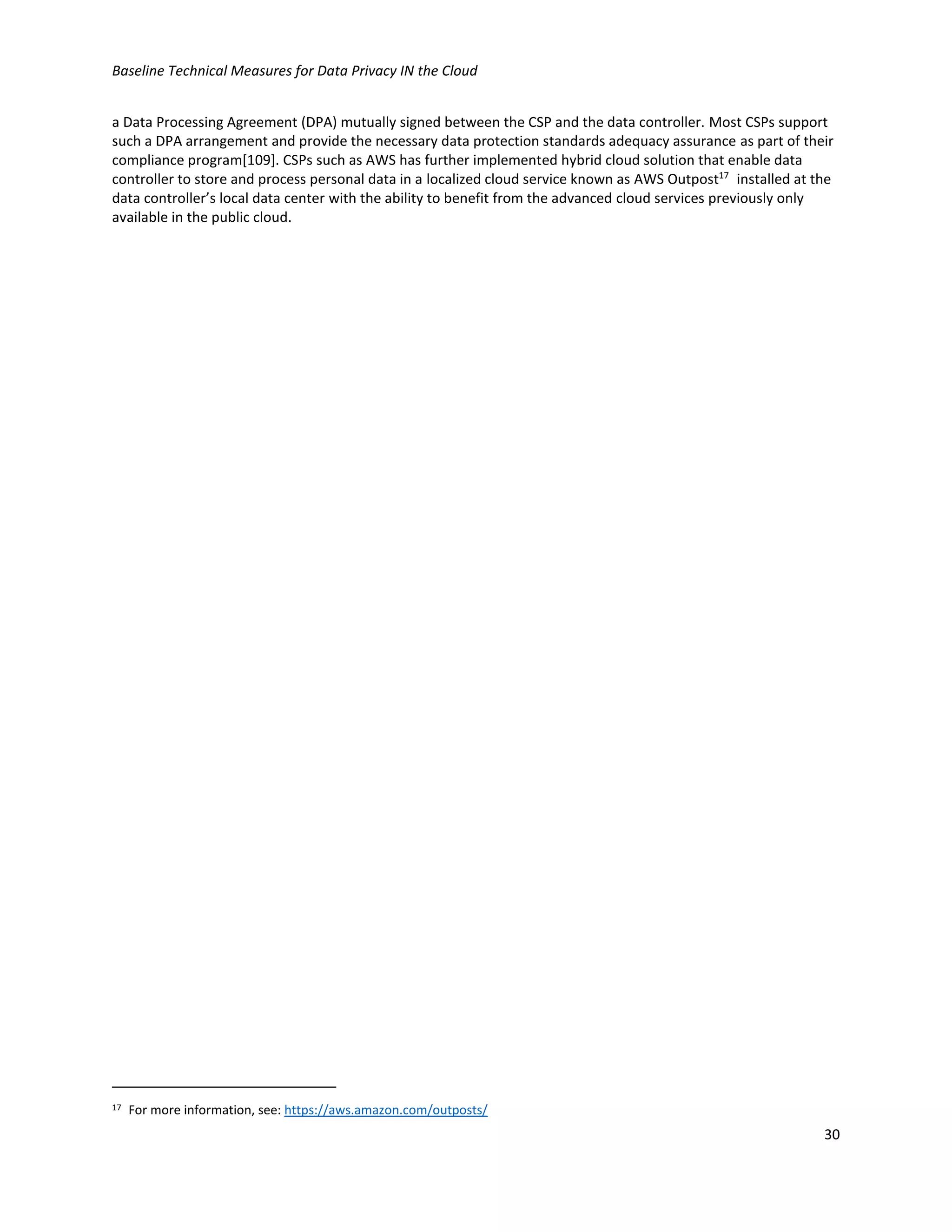 Baseline Technical Measures for Data Privacy IN the Cloud
30
a Data Processing Agreement (DPA) mutually signed between the CSP and the data controller. Most CSPs support
such a DPA arrangement and provide the necessary data protection standards adequacy assurance as part of their
compliance program[109]. CSPs such as AWS has further implemented hybrid cloud solution that enable data
controller to store and process personal data in a localized cloud service known as AWS Outpost17
installed at the
data controller’s local data center with the ability to benefit from the advanced cloud services previously only
available in the public cloud.
17 For more information, see: https://aws.amazon.com/outposts/
 