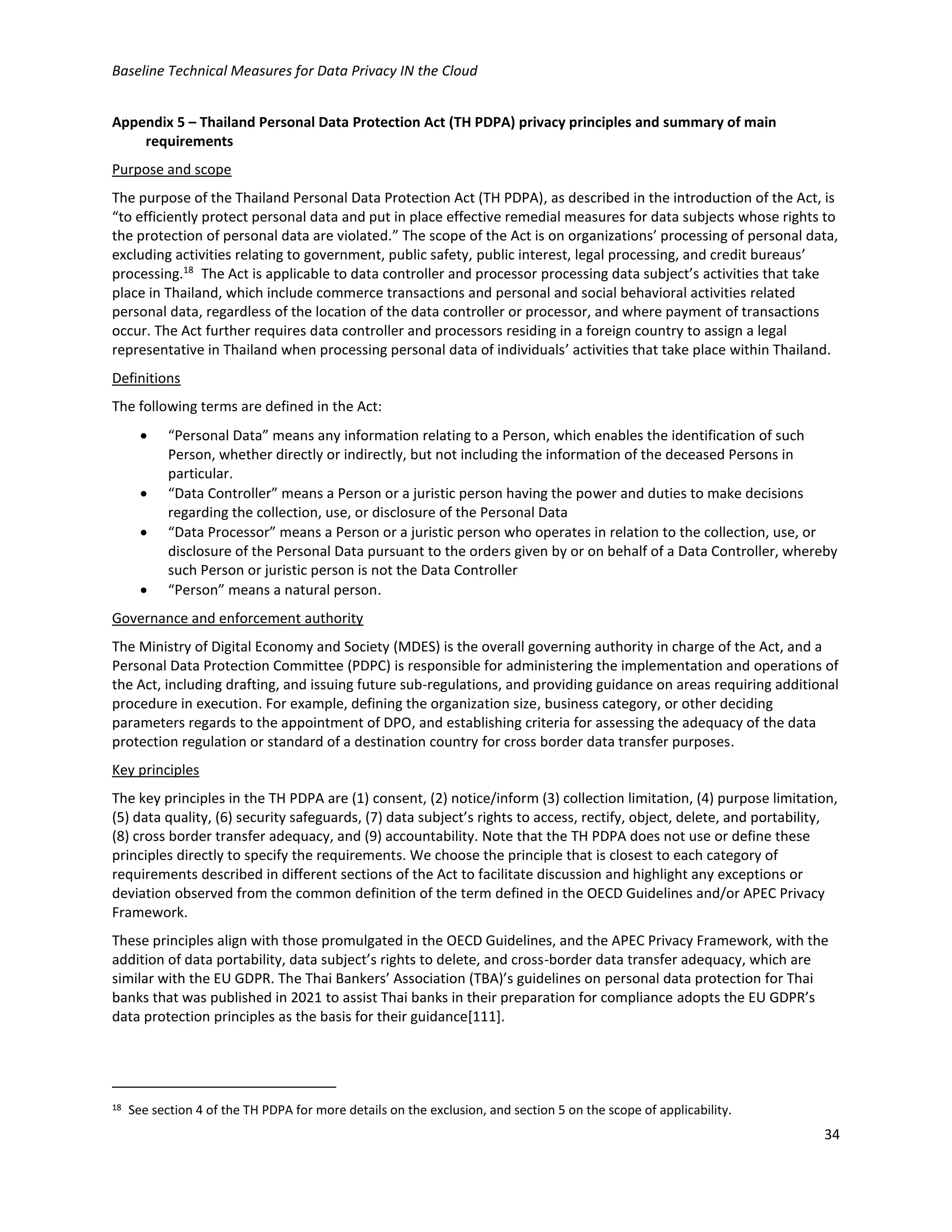 Baseline Technical Measures for Data Privacy IN the Cloud
34
Appendix 5 – Thailand Personal Data Protection Act (TH PDPA) privacy principles and summary of main
requirements
Purpose and scope
The purpose of the Thailand Personal Data Protection Act (TH PDPA), as described in the introduction of the Act, is
“to efficiently protect personal data and put in place effective remedial measures for data subjects whose rights to
the protection of personal data are violated.” The scope of the Act is on organizations’ processing of personal data,
excluding activities relating to government, public safety, public interest, legal processing, and credit bureaus’
processing.18
The Act is applicable to data controller and processor processing data subject’s activities that take
place in Thailand, which include commerce transactions and personal and social behavioral activities related
personal data, regardless of the location of the data controller or processor, and where payment of transactions
occur. The Act further requires data controller and processors residing in a foreign country to assign a legal
representative in Thailand when processing personal data of individuals’ activities that take place within Thailand.
Definitions
The following terms are defined in the Act:
• “Personal Data” means any information relating to a Person, which enables the identification of such
Person, whether directly or indirectly, but not including the information of the deceased Persons in
particular.
• “Data Controller” means a Person or a juristic person having the power and duties to make decisions
regarding the collection, use, or disclosure of the Personal Data
• “Data Processor” means a Person or a juristic person who operates in relation to the collection, use, or
disclosure of the Personal Data pursuant to the orders given by or on behalf of a Data Controller, whereby
such Person or juristic person is not the Data Controller
• “Person” means a natural person.
Governance and enforcement authority
The Ministry of Digital Economy and Society (MDES) is the overall governing authority in charge of the Act, and a
Personal Data Protection Committee (PDPC) is responsible for administering the implementation and operations of
the Act, including drafting, and issuing future sub-regulations, and providing guidance on areas requiring additional
procedure in execution. For example, defining the organization size, business category, or other deciding
parameters regards to the appointment of DPO, and establishing criteria for assessing the adequacy of the data
protection regulation or standard of a destination country for cross border data transfer purposes.
Key principles
The key principles in the TH PDPA are (1) consent, (2) notice/inform (3) collection limitation, (4) purpose limitation,
(5) data quality, (6) security safeguards, (7) data subject’s rights to access, rectify, object, delete, and portability,
(8) cross border transfer adequacy, and (9) accountability. Note that the TH PDPA does not use or define these
principles directly to specify the requirements. We choose the principle that is closest to each category of
requirements described in different sections of the Act to facilitate discussion and highlight any exceptions or
deviation observed from the common definition of the term defined in the OECD Guidelines and/or APEC Privacy
Framework.
These principles align with those promulgated in the OECD Guidelines, and the APEC Privacy Framework, with the
addition of data portability, data subject’s rights to delete, and cross-border data transfer adequacy, which are
similar with the EU GDPR. The Thai Bankers’ Association (TBA)’s guidelines on personal data protection for Thai
banks that was published in 2021 to assist Thai banks in their preparation for compliance adopts the EU GDPR’s
data protection principles as the basis for their guidance[111].
18 See section 4 of the TH PDPA for more details on the exclusion, and section 5 on the scope of applicability.
 