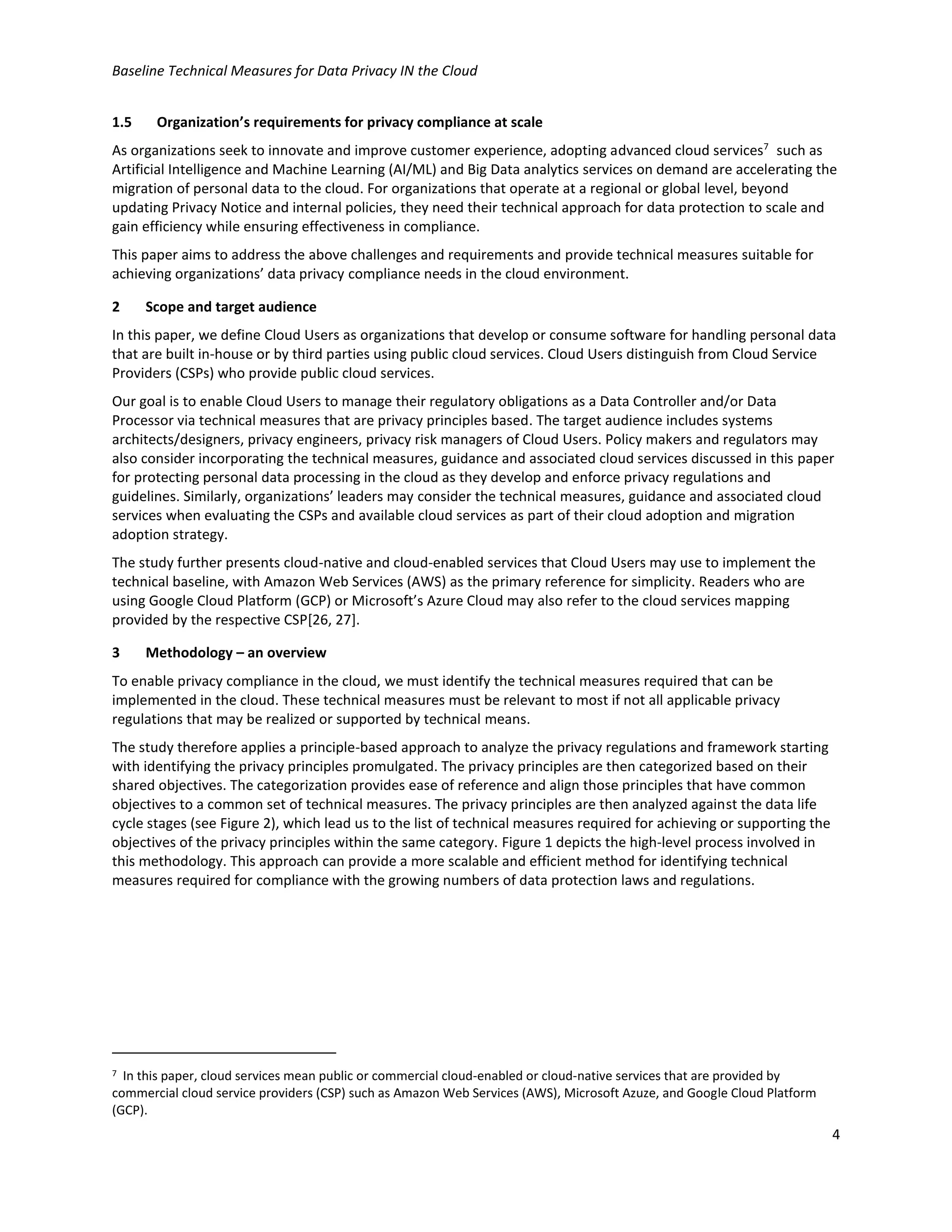 Baseline Technical Measures for Data Privacy IN the Cloud
4
1.5 Organization’s requirements for privacy compliance at scale
As organizations seek to innovate and improve customer experience, adopting advanced cloud services7
such as
Artificial Intelligence and Machine Learning (AI/ML) and Big Data analytics services on demand are accelerating the
migration of personal data to the cloud. For organizations that operate at a regional or global level, beyond
updating Privacy Notice and internal policies, they need their technical approach for data protection to scale and
gain efficiency while ensuring effectiveness in compliance.
This paper aims to address the above challenges and requirements and provide technical measures suitable for
achieving organizations’ data privacy compliance needs in the cloud environment.
2 Scope and target audience
In this paper, we define Cloud Users as organizations that develop or consume software for handling personal data
that are built in-house or by third parties using public cloud services. Cloud Users distinguish from Cloud Service
Providers (CSPs) who provide public cloud services.
Our goal is to enable Cloud Users to manage their regulatory obligations as a Data Controller and/or Data
Processor via technical measures that are privacy principles based. The target audience includes systems
architects/designers, privacy engineers, privacy risk managers of Cloud Users. Policy makers and regulators may
also consider incorporating the technical measures, guidance and associated cloud services discussed in this paper
for protecting personal data processing in the cloud as they develop and enforce privacy regulations and
guidelines. Similarly, organizations’ leaders may consider the technical measures, guidance and associated cloud
services when evaluating the CSPs and available cloud services as part of their cloud adoption and migration
adoption strategy.
The study further presents cloud-native and cloud-enabled services that Cloud Users may use to implement the
technical baseline, with Amazon Web Services (AWS) as the primary reference for simplicity. Readers who are
using Google Cloud Platform (GCP) or Microsoft’s Azure Cloud may also refer to the cloud services mapping
provided by the respective CSP[26, 27].
3 Methodology – an overview
To enable privacy compliance in the cloud, we must identify the technical measures required that can be
implemented in the cloud. These technical measures must be relevant to most if not all applicable privacy
regulations that may be realized or supported by technical means.
The study therefore applies a principle-based approach to analyze the privacy regulations and framework starting
with identifying the privacy principles promulgated. The privacy principles are then categorized based on their
shared objectives. The categorization provides ease of reference and align those principles that have common
objectives to a common set of technical measures. The privacy principles are then analyzed against the data life
cycle stages (see Figure 2), which lead us to the list of technical measures required for achieving or supporting the
objectives of the privacy principles within the same category. Figure 1 depicts the high-level process involved in
this methodology. This approach can provide a more scalable and efficient method for identifying technical
measures required for compliance with the growing numbers of data protection laws and regulations.
7 In this paper, cloud services mean public or commercial cloud-enabled or cloud-native services that are provided by
commercial cloud service providers (CSP) such as Amazon Web Services (AWS), Microsoft Azuze, and Google Cloud Platform
(GCP).
 