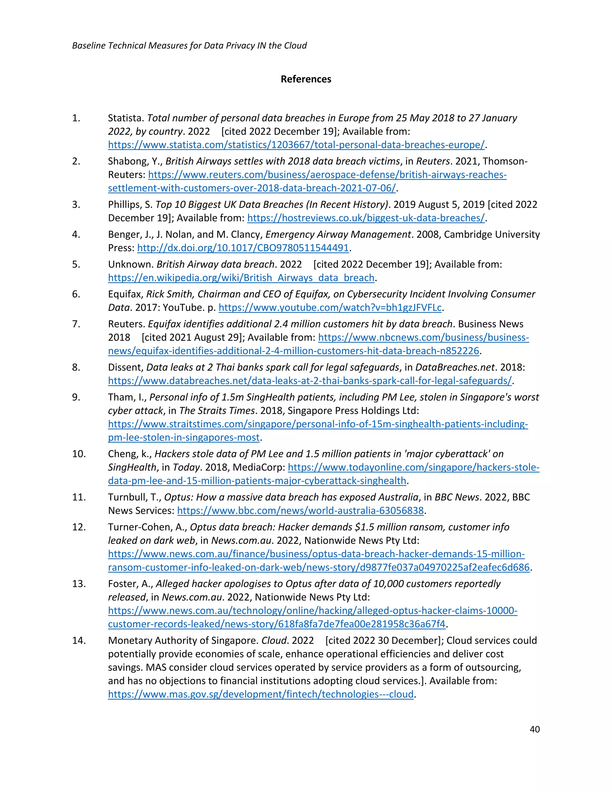 Baseline Technical Measures for Data Privacy IN the Cloud
40
References
1. Statista. Total number of personal data breaches in Europe from 25 May 2018 to 27 January
2022, by country. 2022 [cited 2022 December 19]; Available from:
https://www.statista.com/statistics/1203667/total-personal-data-breaches-europe/.
2. Shabong, Y., British Airways settles with 2018 data breach victims, in Reuters. 2021, Thomson-
Reuters: https://www.reuters.com/business/aerospace-defense/british-airways-reaches-
settlement-with-customers-over-2018-data-breach-2021-07-06/.
3. Phillips, S. Top 10 Biggest UK Data Breaches (In Recent History). 2019 August 5, 2019 [cited 2022
December 19]; Available from: https://hostreviews.co.uk/biggest-uk-data-breaches/.
4. Benger, J., J. Nolan, and M. Clancy, Emergency Airway Management. 2008, Cambridge University
Press: http://dx.doi.org/10.1017/CBO9780511544491.
5. Unknown. British Airway data breach. 2022 [cited 2022 December 19]; Available from:
https://en.wikipedia.org/wiki/British_Airways_data_breach.
6. Equifax, Rick Smith, Chairman and CEO of Equifax, on Cybersecurity Incident Involving Consumer
Data. 2017: YouTube. p. https://www.youtube.com/watch?v=bh1gzJFVFLc.
7. Reuters. Equifax identifies additional 2.4 million customers hit by data breach. Business News
2018 [cited 2021 August 29]; Available from: https://www.nbcnews.com/business/business-
news/equifax-identifies-additional-2-4-million-customers-hit-data-breach-n852226.
8. Dissent, Data leaks at 2 Thai banks spark call for legal safeguards, in DataBreaches.net. 2018:
https://www.databreaches.net/data-leaks-at-2-thai-banks-spark-call-for-legal-safeguards/.
9. Tham, I., Personal info of 1.5m SingHealth patients, including PM Lee, stolen in Singapore's worst
cyber attack, in The Straits Times. 2018, Singapore Press Holdings Ltd:
https://www.straitstimes.com/singapore/personal-info-of-15m-singhealth-patients-including-
pm-lee-stolen-in-singapores-most.
10. Cheng, k., Hackers stole data of PM Lee and 1.5 million patients in 'major cyberattack' on
SingHealth, in Today. 2018, MediaCorp: https://www.todayonline.com/singapore/hackers-stole-
data-pm-lee-and-15-million-patients-major-cyberattack-singhealth.
11. Turnbull, T., Optus: How a massive data breach has exposed Australia, in BBC News. 2022, BBC
News Services: https://www.bbc.com/news/world-australia-63056838.
12. Turner-Cohen, A., Optus data breach: Hacker demands $1.5 million ransom, customer info
leaked on dark web, in News.com.au. 2022, Nationwide News Pty Ltd:
https://www.news.com.au/finance/business/optus-data-breach-hacker-demands-15-million-
ransom-customer-info-leaked-on-dark-web/news-story/d9877fe037a04970225af2eafec6d686.
13. Foster, A., Alleged hacker apologises to Optus after data of 10,000 customers reportedly
released, in News.com.au. 2022, Nationwide News Pty Ltd:
https://www.news.com.au/technology/online/hacking/alleged-optus-hacker-claims-10000-
customer-records-leaked/news-story/618fa8fa7de7fea00e281958c36a67f4.
14. Monetary Authority of Singapore. Cloud. 2022 [cited 2022 30 December]; Cloud services could
potentially provide economies of scale, enhance operational efficiencies and deliver cost
savings. MAS consider cloud services operated by service providers as a form of outsourcing,
and has no objections to financial institutions adopting cloud services.]. Available from:
https://www.mas.gov.sg/development/fintech/technologies---cloud.
 