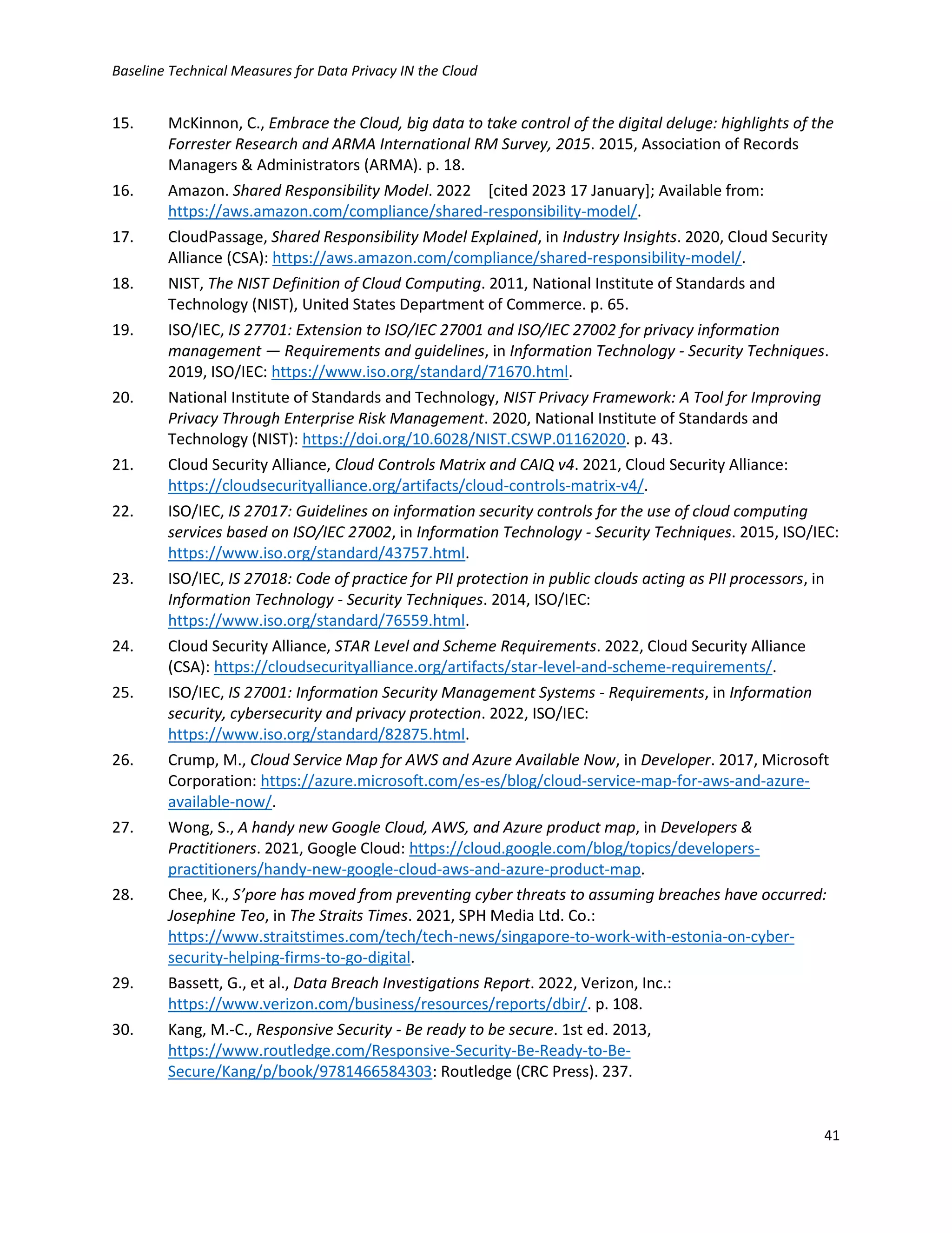 Baseline Technical Measures for Data Privacy IN the Cloud
41
15. McKinnon, C., Embrace the Cloud, big data to take control of the digital deluge: highlights of the
Forrester Research and ARMA International RM Survey, 2015. 2015, Association of Records
Managers & Administrators (ARMA). p. 18.
16. Amazon. Shared Responsibility Model. 2022 [cited 2023 17 January]; Available from:
https://aws.amazon.com/compliance/shared-responsibility-model/.
17. CloudPassage, Shared Responsibility Model Explained, in Industry Insights. 2020, Cloud Security
Alliance (CSA): https://aws.amazon.com/compliance/shared-responsibility-model/.
18. NIST, The NIST Definition of Cloud Computing. 2011, National Institute of Standards and
Technology (NIST), United States Department of Commerce. p. 65.
19. ISO/IEC, IS 27701: Extension to ISO/IEC 27001 and ISO/IEC 27002 for privacy information
management — Requirements and guidelines, in Information Technology - Security Techniques.
2019, ISO/IEC: https://www.iso.org/standard/71670.html.
20. National Institute of Standards and Technology, NIST Privacy Framework: A Tool for Improving
Privacy Through Enterprise Risk Management. 2020, National Institute of Standards and
Technology (NIST): https://doi.org/10.6028/NIST.CSWP.01162020. p. 43.
21. Cloud Security Alliance, Cloud Controls Matrix and CAIQ v4. 2021, Cloud Security Alliance:
https://cloudsecurityalliance.org/artifacts/cloud-controls-matrix-v4/.
22. ISO/IEC, IS 27017: Guidelines on information security controls for the use of cloud computing
services based on ISO/IEC 27002, in Information Technology - Security Techniques. 2015, ISO/IEC:
https://www.iso.org/standard/43757.html.
23. ISO/IEC, IS 27018: Code of practice for PII protection in public clouds acting as PII processors, in
Information Technology - Security Techniques. 2014, ISO/IEC:
https://www.iso.org/standard/76559.html.
24. Cloud Security Alliance, STAR Level and Scheme Requirements. 2022, Cloud Security Alliance
(CSA): https://cloudsecurityalliance.org/artifacts/star-level-and-scheme-requirements/.
25. ISO/IEC, IS 27001: Information Security Management Systems - Requirements, in Information
security, cybersecurity and privacy protection. 2022, ISO/IEC:
https://www.iso.org/standard/82875.html.
26. Crump, M., Cloud Service Map for AWS and Azure Available Now, in Developer. 2017, Microsoft
Corporation: https://azure.microsoft.com/es-es/blog/cloud-service-map-for-aws-and-azure-
available-now/.
27. Wong, S., A handy new Google Cloud, AWS, and Azure product map, in Developers &
Practitioners. 2021, Google Cloud: https://cloud.google.com/blog/topics/developers-
practitioners/handy-new-google-cloud-aws-and-azure-product-map.
28. Chee, K., S’pore has moved from preventing cyber threats to assuming breaches have occurred:
Josephine Teo, in The Straits Times. 2021, SPH Media Ltd. Co.:
https://www.straitstimes.com/tech/tech-news/singapore-to-work-with-estonia-on-cyber-
security-helping-firms-to-go-digital.
29. Bassett, G., et al., Data Breach Investigations Report. 2022, Verizon, Inc.:
https://www.verizon.com/business/resources/reports/dbir/. p. 108.
30. Kang, M.-C., Responsive Security - Be ready to be secure. 1st ed. 2013,
https://www.routledge.com/Responsive-Security-Be-Ready-to-Be-
Secure/Kang/p/book/9781466584303: Routledge (CRC Press). 237.
 
