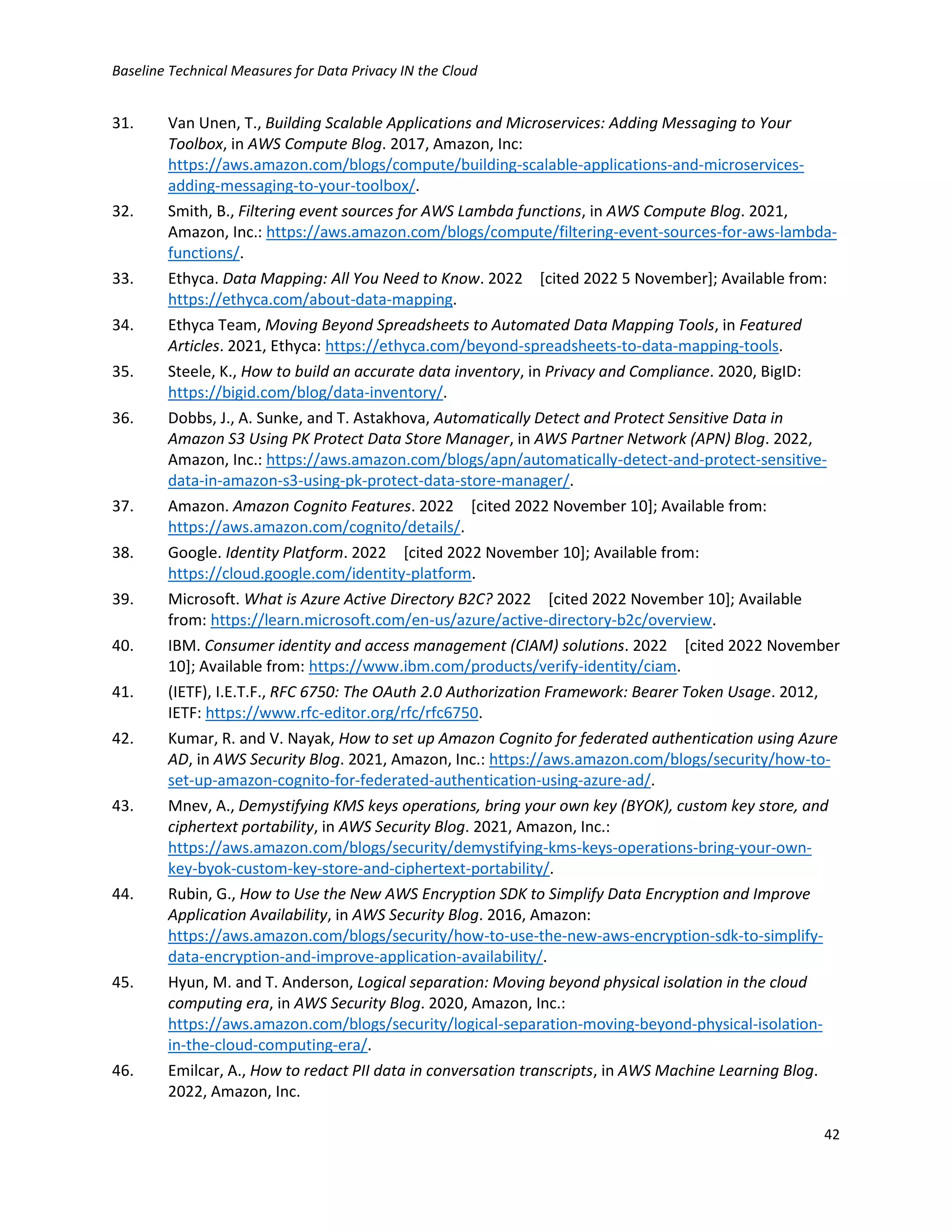 Baseline Technical Measures for Data Privacy IN the Cloud
42
31. Van Unen, T., Building Scalable Applications and Microservices: Adding Messaging to Your
Toolbox, in AWS Compute Blog. 2017, Amazon, Inc:
https://aws.amazon.com/blogs/compute/building-scalable-applications-and-microservices-
adding-messaging-to-your-toolbox/.
32. Smith, B., Filtering event sources for AWS Lambda functions, in AWS Compute Blog. 2021,
Amazon, Inc.: https://aws.amazon.com/blogs/compute/filtering-event-sources-for-aws-lambda-
functions/.
33. Ethyca. Data Mapping: All You Need to Know. 2022 [cited 2022 5 November]; Available from:
https://ethyca.com/about-data-mapping.
34. Ethyca Team, Moving Beyond Spreadsheets to Automated Data Mapping Tools, in Featured
Articles. 2021, Ethyca: https://ethyca.com/beyond-spreadsheets-to-data-mapping-tools.
35. Steele, K., How to build an accurate data inventory, in Privacy and Compliance. 2020, BigID:
https://bigid.com/blog/data-inventory/.
36. Dobbs, J., A. Sunke, and T. Astakhova, Automatically Detect and Protect Sensitive Data in
Amazon S3 Using PK Protect Data Store Manager, in AWS Partner Network (APN) Blog. 2022,
Amazon, Inc.: https://aws.amazon.com/blogs/apn/automatically-detect-and-protect-sensitive-
data-in-amazon-s3-using-pk-protect-data-store-manager/.
37. Amazon. Amazon Cognito Features. 2022 [cited 2022 November 10]; Available from:
https://aws.amazon.com/cognito/details/.
38. Google. Identity Platform. 2022 [cited 2022 November 10]; Available from:
https://cloud.google.com/identity-platform.
39. Microsoft. What is Azure Active Directory B2C? 2022 [cited 2022 November 10]; Available
from: https://learn.microsoft.com/en-us/azure/active-directory-b2c/overview.
40. IBM. Consumer identity and access management (CIAM) solutions. 2022 [cited 2022 November
10]; Available from: https://www.ibm.com/products/verify-identity/ciam.
41. (IETF), I.E.T.F., RFC 6750: The OAuth 2.0 Authorization Framework: Bearer Token Usage. 2012,
IETF: https://www.rfc-editor.org/rfc/rfc6750.
42. Kumar, R. and V. Nayak, How to set up Amazon Cognito for federated authentication using Azure
AD, in AWS Security Blog. 2021, Amazon, Inc.: https://aws.amazon.com/blogs/security/how-to-
set-up-amazon-cognito-for-federated-authentication-using-azure-ad/.
43. Mnev, A., Demystifying KMS keys operations, bring your own key (BYOK), custom key store, and
ciphertext portability, in AWS Security Blog. 2021, Amazon, Inc.:
https://aws.amazon.com/blogs/security/demystifying-kms-keys-operations-bring-your-own-
key-byok-custom-key-store-and-ciphertext-portability/.
44. Rubin, G., How to Use the New AWS Encryption SDK to Simplify Data Encryption and Improve
Application Availability, in AWS Security Blog. 2016, Amazon:
https://aws.amazon.com/blogs/security/how-to-use-the-new-aws-encryption-sdk-to-simplify-
data-encryption-and-improve-application-availability/.
45. Hyun, M. and T. Anderson, Logical separation: Moving beyond physical isolation in the cloud
computing era, in AWS Security Blog. 2020, Amazon, Inc.:
https://aws.amazon.com/blogs/security/logical-separation-moving-beyond-physical-isolation-
in-the-cloud-computing-era/.
46. Emilcar, A., How to redact PII data in conversation transcripts, in AWS Machine Learning Blog.
2022, Amazon, Inc.
 