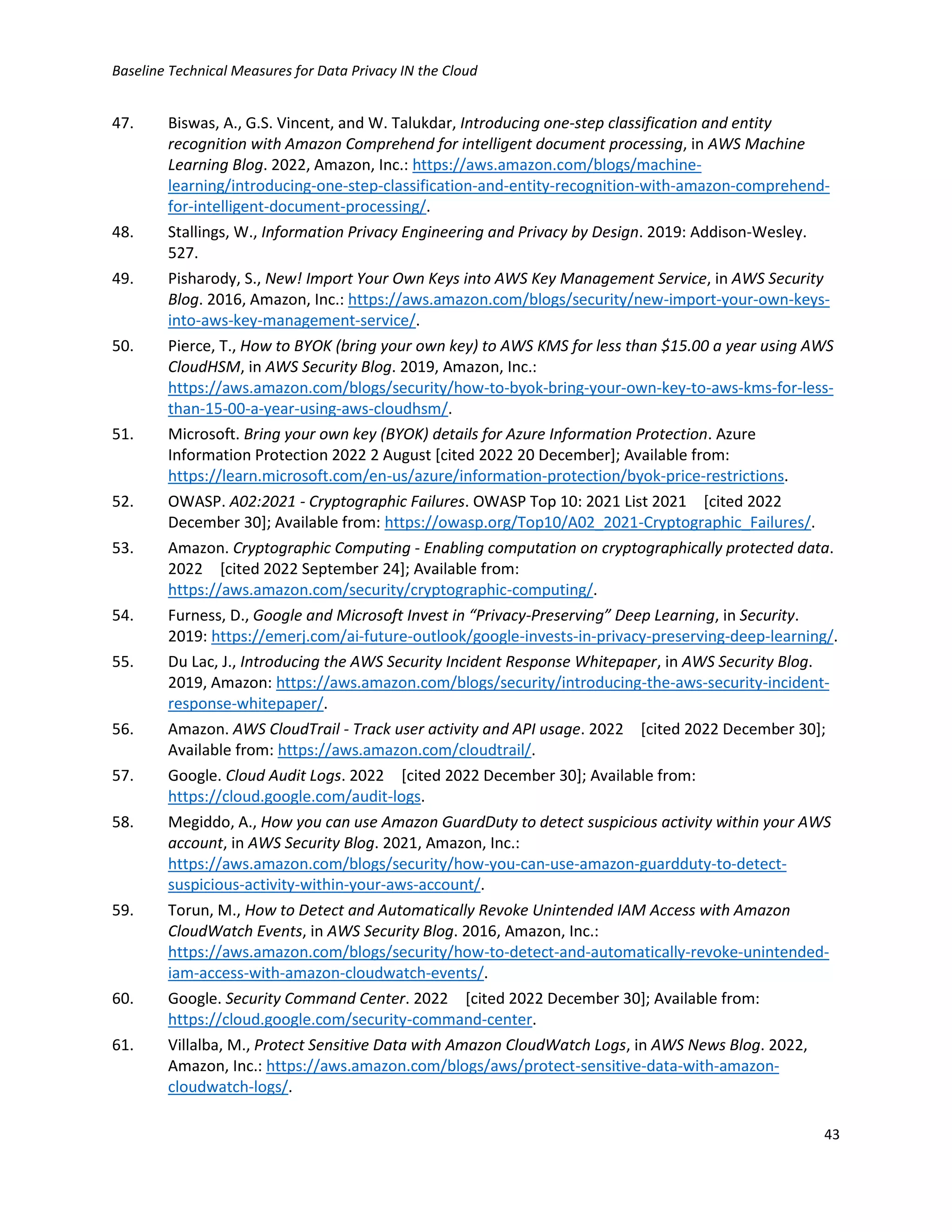 Baseline Technical Measures for Data Privacy IN the Cloud
43
47. Biswas, A., G.S. Vincent, and W. Talukdar, Introducing one-step classification and entity
recognition with Amazon Comprehend for intelligent document processing, in AWS Machine
Learning Blog. 2022, Amazon, Inc.: https://aws.amazon.com/blogs/machine-
learning/introducing-one-step-classification-and-entity-recognition-with-amazon-comprehend-
for-intelligent-document-processing/.
48. Stallings, W., Information Privacy Engineering and Privacy by Design. 2019: Addison-Wesley.
527.
49. Pisharody, S., New! Import Your Own Keys into AWS Key Management Service, in AWS Security
Blog. 2016, Amazon, Inc.: https://aws.amazon.com/blogs/security/new-import-your-own-keys-
into-aws-key-management-service/.
50. Pierce, T., How to BYOK (bring your own key) to AWS KMS for less than $15.00 a year using AWS
CloudHSM, in AWS Security Blog. 2019, Amazon, Inc.:
https://aws.amazon.com/blogs/security/how-to-byok-bring-your-own-key-to-aws-kms-for-less-
than-15-00-a-year-using-aws-cloudhsm/.
51. Microsoft. Bring your own key (BYOK) details for Azure Information Protection. Azure
Information Protection 2022 2 August [cited 2022 20 December]; Available from:
https://learn.microsoft.com/en-us/azure/information-protection/byok-price-restrictions.
52. OWASP. A02:2021 - Cryptographic Failures. OWASP Top 10: 2021 List 2021 [cited 2022
December 30]; Available from: https://owasp.org/Top10/A02_2021-Cryptographic_Failures/.
53. Amazon. Cryptographic Computing - Enabling computation on cryptographically protected data.
2022 [cited 2022 September 24]; Available from:
https://aws.amazon.com/security/cryptographic-computing/.
54. Furness, D., Google and Microsoft Invest in “Privacy-Preserving” Deep Learning, in Security.
2019: https://emerj.com/ai-future-outlook/google-invests-in-privacy-preserving-deep-learning/.
55. Du Lac, J., Introducing the AWS Security Incident Response Whitepaper, in AWS Security Blog.
2019, Amazon: https://aws.amazon.com/blogs/security/introducing-the-aws-security-incident-
response-whitepaper/.
56. Amazon. AWS CloudTrail - Track user activity and API usage. 2022 [cited 2022 December 30];
Available from: https://aws.amazon.com/cloudtrail/.
57. Google. Cloud Audit Logs. 2022 [cited 2022 December 30]; Available from:
https://cloud.google.com/audit-logs.
58. Megiddo, A., How you can use Amazon GuardDuty to detect suspicious activity within your AWS
account, in AWS Security Blog. 2021, Amazon, Inc.:
https://aws.amazon.com/blogs/security/how-you-can-use-amazon-guardduty-to-detect-
suspicious-activity-within-your-aws-account/.
59. Torun, M., How to Detect and Automatically Revoke Unintended IAM Access with Amazon
CloudWatch Events, in AWS Security Blog. 2016, Amazon, Inc.:
https://aws.amazon.com/blogs/security/how-to-detect-and-automatically-revoke-unintended-
iam-access-with-amazon-cloudwatch-events/.
60. Google. Security Command Center. 2022 [cited 2022 December 30]; Available from:
https://cloud.google.com/security-command-center.
61. Villalba, M., Protect Sensitive Data with Amazon CloudWatch Logs, in AWS News Blog. 2022,
Amazon, Inc.: https://aws.amazon.com/blogs/aws/protect-sensitive-data-with-amazon-
cloudwatch-logs/.
 