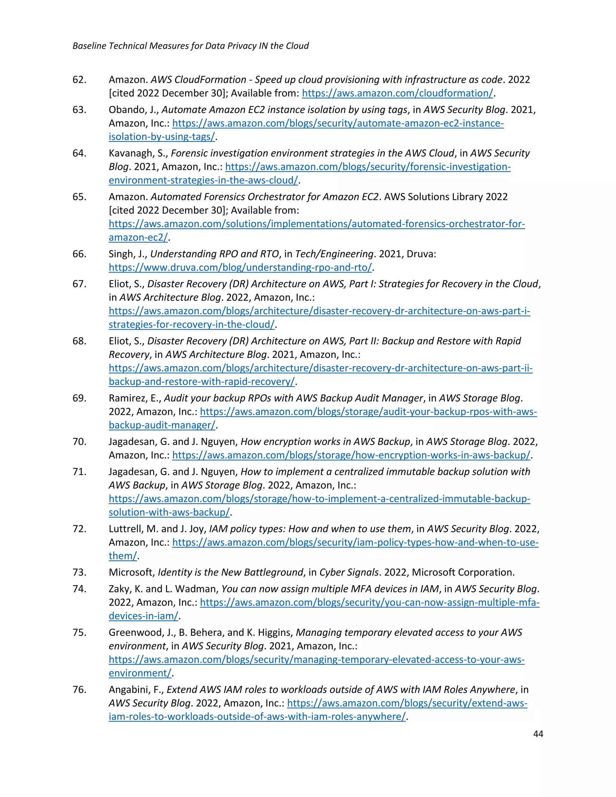 Baseline Technical Measures for Data Privacy IN the Cloud
44
62. Amazon. AWS CloudFormation - Speed up cloud provisioning with infrastructure as code. 2022
[cited 2022 December 30]; Available from: https://aws.amazon.com/cloudformation/.
63. Obando, J., Automate Amazon EC2 instance isolation by using tags, in AWS Security Blog. 2021,
Amazon, Inc.: https://aws.amazon.com/blogs/security/automate-amazon-ec2-instance-
isolation-by-using-tags/.
64. Kavanagh, S., Forensic investigation environment strategies in the AWS Cloud, in AWS Security
Blog. 2021, Amazon, Inc.: https://aws.amazon.com/blogs/security/forensic-investigation-
environment-strategies-in-the-aws-cloud/.
65. Amazon. Automated Forensics Orchestrator for Amazon EC2. AWS Solutions Library 2022
[cited 2022 December 30]; Available from:
https://aws.amazon.com/solutions/implementations/automated-forensics-orchestrator-for-
amazon-ec2/.
66. Singh, J., Understanding RPO and RTO, in Tech/Engineering. 2021, Druva:
https://www.druva.com/blog/understanding-rpo-and-rto/.
67. Eliot, S., Disaster Recovery (DR) Architecture on AWS, Part I: Strategies for Recovery in the Cloud,
in AWS Architecture Blog. 2022, Amazon, Inc.:
https://aws.amazon.com/blogs/architecture/disaster-recovery-dr-architecture-on-aws-part-i-
strategies-for-recovery-in-the-cloud/.
68. Eliot, S., Disaster Recovery (DR) Architecture on AWS, Part II: Backup and Restore with Rapid
Recovery, in AWS Architecture Blog. 2021, Amazon, Inc.:
https://aws.amazon.com/blogs/architecture/disaster-recovery-dr-architecture-on-aws-part-ii-
backup-and-restore-with-rapid-recovery/.
69. Ramirez, E., Audit your backup RPOs with AWS Backup Audit Manager, in AWS Storage Blog.
2022, Amazon, Inc.: https://aws.amazon.com/blogs/storage/audit-your-backup-rpos-with-aws-
backup-audit-manager/.
70. Jagadesan, G. and J. Nguyen, How encryption works in AWS Backup, in AWS Storage Blog. 2022,
Amazon, Inc.: https://aws.amazon.com/blogs/storage/how-encryption-works-in-aws-backup/.
71. Jagadesan, G. and J. Nguyen, How to implement a centralized immutable backup solution with
AWS Backup, in AWS Storage Blog. 2022, Amazon, Inc.:
https://aws.amazon.com/blogs/storage/how-to-implement-a-centralized-immutable-backup-
solution-with-aws-backup/.
72. Luttrell, M. and J. Joy, IAM policy types: How and when to use them, in AWS Security Blog. 2022,
Amazon, Inc.: https://aws.amazon.com/blogs/security/iam-policy-types-how-and-when-to-use-
them/.
73. Microsoft, Identity is the New Battleground, in Cyber Signals. 2022, Microsoft Corporation.
74. Zaky, K. and L. Wadman, You can now assign multiple MFA devices in IAM, in AWS Security Blog.
2022, Amazon, Inc.: https://aws.amazon.com/blogs/security/you-can-now-assign-multiple-mfa-
devices-in-iam/.
75. Greenwood, J., B. Behera, and K. Higgins, Managing temporary elevated access to your AWS
environment, in AWS Security Blog. 2021, Amazon, Inc.:
https://aws.amazon.com/blogs/security/managing-temporary-elevated-access-to-your-aws-
environment/.
76. Angabini, F., Extend AWS IAM roles to workloads outside of AWS with IAM Roles Anywhere, in
AWS Security Blog. 2022, Amazon, Inc.: https://aws.amazon.com/blogs/security/extend-aws-
iam-roles-to-workloads-outside-of-aws-with-iam-roles-anywhere/.
 