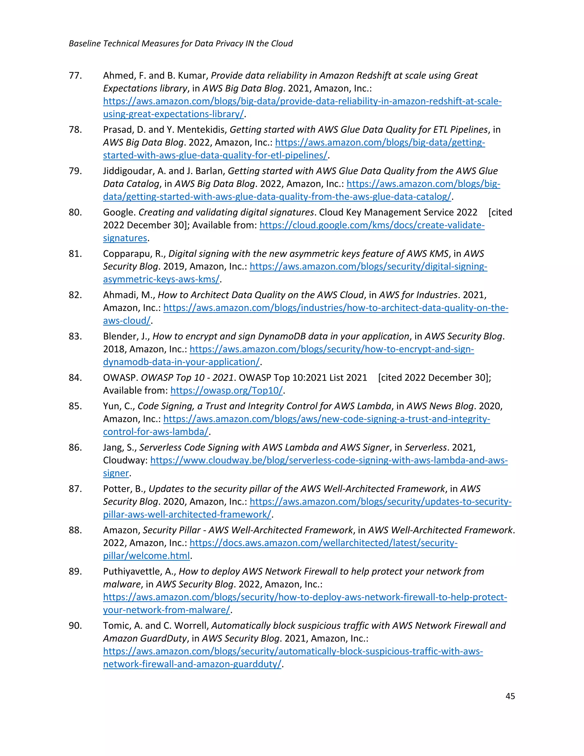 Baseline Technical Measures for Data Privacy IN the Cloud
45
77. Ahmed, F. and B. Kumar, Provide data reliability in Amazon Redshift at scale using Great
Expectations library, in AWS Big Data Blog. 2021, Amazon, Inc.:
https://aws.amazon.com/blogs/big-data/provide-data-reliability-in-amazon-redshift-at-scale-
using-great-expectations-library/.
78. Prasad, D. and Y. Mentekidis, Getting started with AWS Glue Data Quality for ETL Pipelines, in
AWS Big Data Blog. 2022, Amazon, Inc.: https://aws.amazon.com/blogs/big-data/getting-
started-with-aws-glue-data-quality-for-etl-pipelines/.
79. Jiddigoudar, A. and J. Barlan, Getting started with AWS Glue Data Quality from the AWS Glue
Data Catalog, in AWS Big Data Blog. 2022, Amazon, Inc.: https://aws.amazon.com/blogs/big-
data/getting-started-with-aws-glue-data-quality-from-the-aws-glue-data-catalog/.
80. Google. Creating and validating digital signatures. Cloud Key Management Service 2022 [cited
2022 December 30]; Available from: https://cloud.google.com/kms/docs/create-validate-
signatures.
81. Copparapu, R., Digital signing with the new asymmetric keys feature of AWS KMS, in AWS
Security Blog. 2019, Amazon, Inc.: https://aws.amazon.com/blogs/security/digital-signing-
asymmetric-keys-aws-kms/.
82. Ahmadi, M., How to Architect Data Quality on the AWS Cloud, in AWS for Industries. 2021,
Amazon, Inc.: https://aws.amazon.com/blogs/industries/how-to-architect-data-quality-on-the-
aws-cloud/.
83. Blender, J., How to encrypt and sign DynamoDB data in your application, in AWS Security Blog.
2018, Amazon, Inc.: https://aws.amazon.com/blogs/security/how-to-encrypt-and-sign-
dynamodb-data-in-your-application/.
84. OWASP. OWASP Top 10 - 2021. OWASP Top 10:2021 List 2021 [cited 2022 December 30];
Available from: https://owasp.org/Top10/.
85. Yun, C., Code Signing, a Trust and Integrity Control for AWS Lambda, in AWS News Blog. 2020,
Amazon, Inc.: https://aws.amazon.com/blogs/aws/new-code-signing-a-trust-and-integrity-
control-for-aws-lambda/.
86. Jang, S., Serverless Code Signing with AWS Lambda and AWS Signer, in Serverless. 2021,
Cloudway: https://www.cloudway.be/blog/serverless-code-signing-with-aws-lambda-and-aws-
signer.
87. Potter, B., Updates to the security pillar of the AWS Well-Architected Framework, in AWS
Security Blog. 2020, Amazon, Inc.: https://aws.amazon.com/blogs/security/updates-to-security-
pillar-aws-well-architected-framework/.
88. Amazon, Security Pillar - AWS Well-Architected Framework, in AWS Well-Architected Framework.
2022, Amazon, Inc.: https://docs.aws.amazon.com/wellarchitected/latest/security-
pillar/welcome.html.
89. Puthiyavettle, A., How to deploy AWS Network Firewall to help protect your network from
malware, in AWS Security Blog. 2022, Amazon, Inc.:
https://aws.amazon.com/blogs/security/how-to-deploy-aws-network-firewall-to-help-protect-
your-network-from-malware/.
90. Tomic, A. and C. Worrell, Automatically block suspicious traffic with AWS Network Firewall and
Amazon GuardDuty, in AWS Security Blog. 2021, Amazon, Inc.:
https://aws.amazon.com/blogs/security/automatically-block-suspicious-traffic-with-aws-
network-firewall-and-amazon-guardduty/.
 