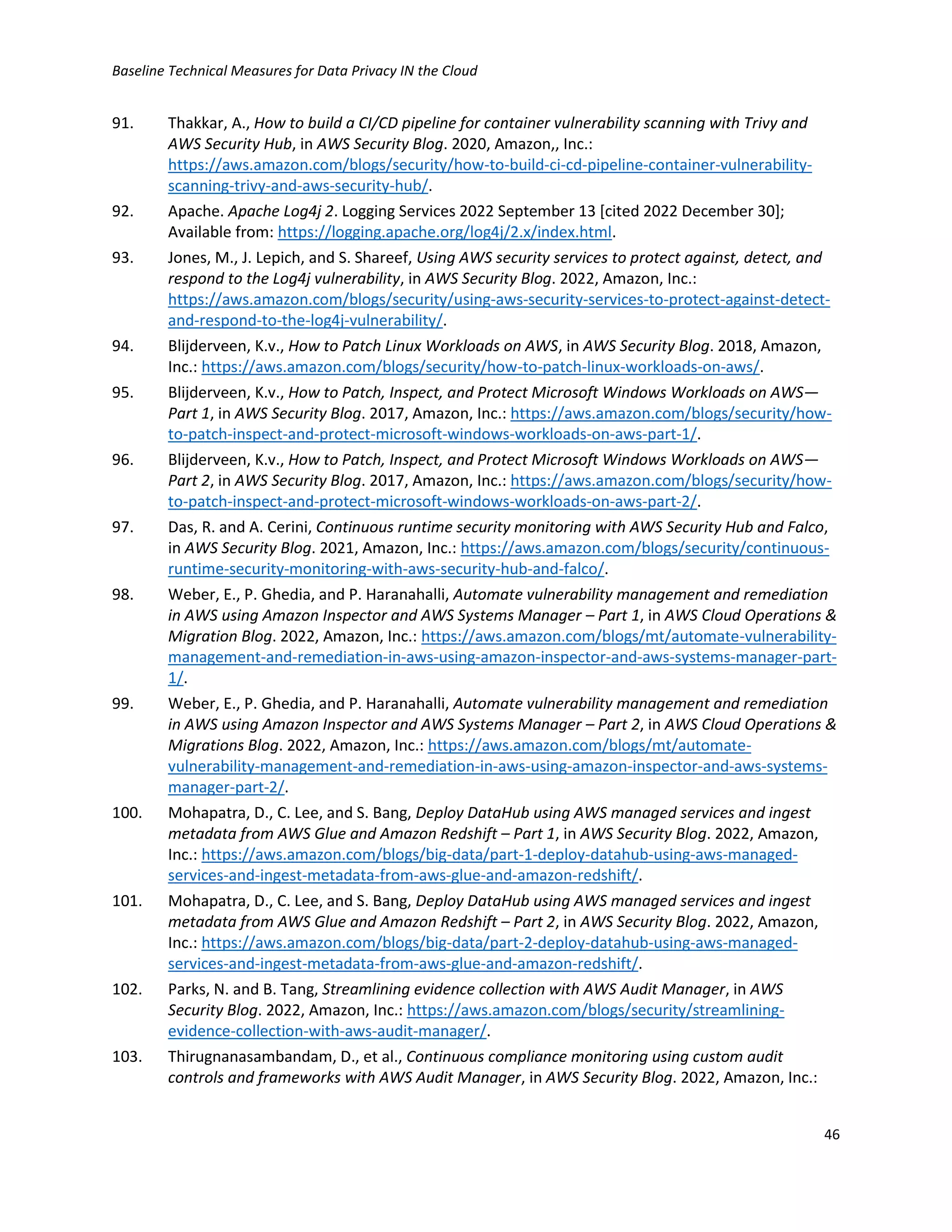 Baseline Technical Measures for Data Privacy IN the Cloud
46
91. Thakkar, A., How to build a CI/CD pipeline for container vulnerability scanning with Trivy and
AWS Security Hub, in AWS Security Blog. 2020, Amazon,, Inc.:
https://aws.amazon.com/blogs/security/how-to-build-ci-cd-pipeline-container-vulnerability-
scanning-trivy-and-aws-security-hub/.
92. Apache. Apache Log4j 2. Logging Services 2022 September 13 [cited 2022 December 30];
Available from: https://logging.apache.org/log4j/2.x/index.html.
93. Jones, M., J. Lepich, and S. Shareef, Using AWS security services to protect against, detect, and
respond to the Log4j vulnerability, in AWS Security Blog. 2022, Amazon, Inc.:
https://aws.amazon.com/blogs/security/using-aws-security-services-to-protect-against-detect-
and-respond-to-the-log4j-vulnerability/.
94. Blijderveen, K.v., How to Patch Linux Workloads on AWS, in AWS Security Blog. 2018, Amazon,
Inc.: https://aws.amazon.com/blogs/security/how-to-patch-linux-workloads-on-aws/.
95. Blijderveen, K.v., How to Patch, Inspect, and Protect Microsoft Windows Workloads on AWS—
Part 1, in AWS Security Blog. 2017, Amazon, Inc.: https://aws.amazon.com/blogs/security/how-
to-patch-inspect-and-protect-microsoft-windows-workloads-on-aws-part-1/.
96. Blijderveen, K.v., How to Patch, Inspect, and Protect Microsoft Windows Workloads on AWS—
Part 2, in AWS Security Blog. 2017, Amazon, Inc.: https://aws.amazon.com/blogs/security/how-
to-patch-inspect-and-protect-microsoft-windows-workloads-on-aws-part-2/.
97. Das, R. and A. Cerini, Continuous runtime security monitoring with AWS Security Hub and Falco,
in AWS Security Blog. 2021, Amazon, Inc.: https://aws.amazon.com/blogs/security/continuous-
runtime-security-monitoring-with-aws-security-hub-and-falco/.
98. Weber, E., P. Ghedia, and P. Haranahalli, Automate vulnerability management and remediation
in AWS using Amazon Inspector and AWS Systems Manager – Part 1, in AWS Cloud Operations &
Migration Blog. 2022, Amazon, Inc.: https://aws.amazon.com/blogs/mt/automate-vulnerability-
management-and-remediation-in-aws-using-amazon-inspector-and-aws-systems-manager-part-
1/.
99. Weber, E., P. Ghedia, and P. Haranahalli, Automate vulnerability management and remediation
in AWS using Amazon Inspector and AWS Systems Manager – Part 2, in AWS Cloud Operations &
Migrations Blog. 2022, Amazon, Inc.: https://aws.amazon.com/blogs/mt/automate-
vulnerability-management-and-remediation-in-aws-using-amazon-inspector-and-aws-systems-
manager-part-2/.
100. Mohapatra, D., C. Lee, and S. Bang, Deploy DataHub using AWS managed services and ingest
metadata from AWS Glue and Amazon Redshift – Part 1, in AWS Security Blog. 2022, Amazon,
Inc.: https://aws.amazon.com/blogs/big-data/part-1-deploy-datahub-using-aws-managed-
services-and-ingest-metadata-from-aws-glue-and-amazon-redshift/.
101. Mohapatra, D., C. Lee, and S. Bang, Deploy DataHub using AWS managed services and ingest
metadata from AWS Glue and Amazon Redshift – Part 2, in AWS Security Blog. 2022, Amazon,
Inc.: https://aws.amazon.com/blogs/big-data/part-2-deploy-datahub-using-aws-managed-
services-and-ingest-metadata-from-aws-glue-and-amazon-redshift/.
102. Parks, N. and B. Tang, Streamlining evidence collection with AWS Audit Manager, in AWS
Security Blog. 2022, Amazon, Inc.: https://aws.amazon.com/blogs/security/streamlining-
evidence-collection-with-aws-audit-manager/.
103. Thirugnanasambandam, D., et al., Continuous compliance monitoring using custom audit
controls and frameworks with AWS Audit Manager, in AWS Security Blog. 2022, Amazon, Inc.:
 