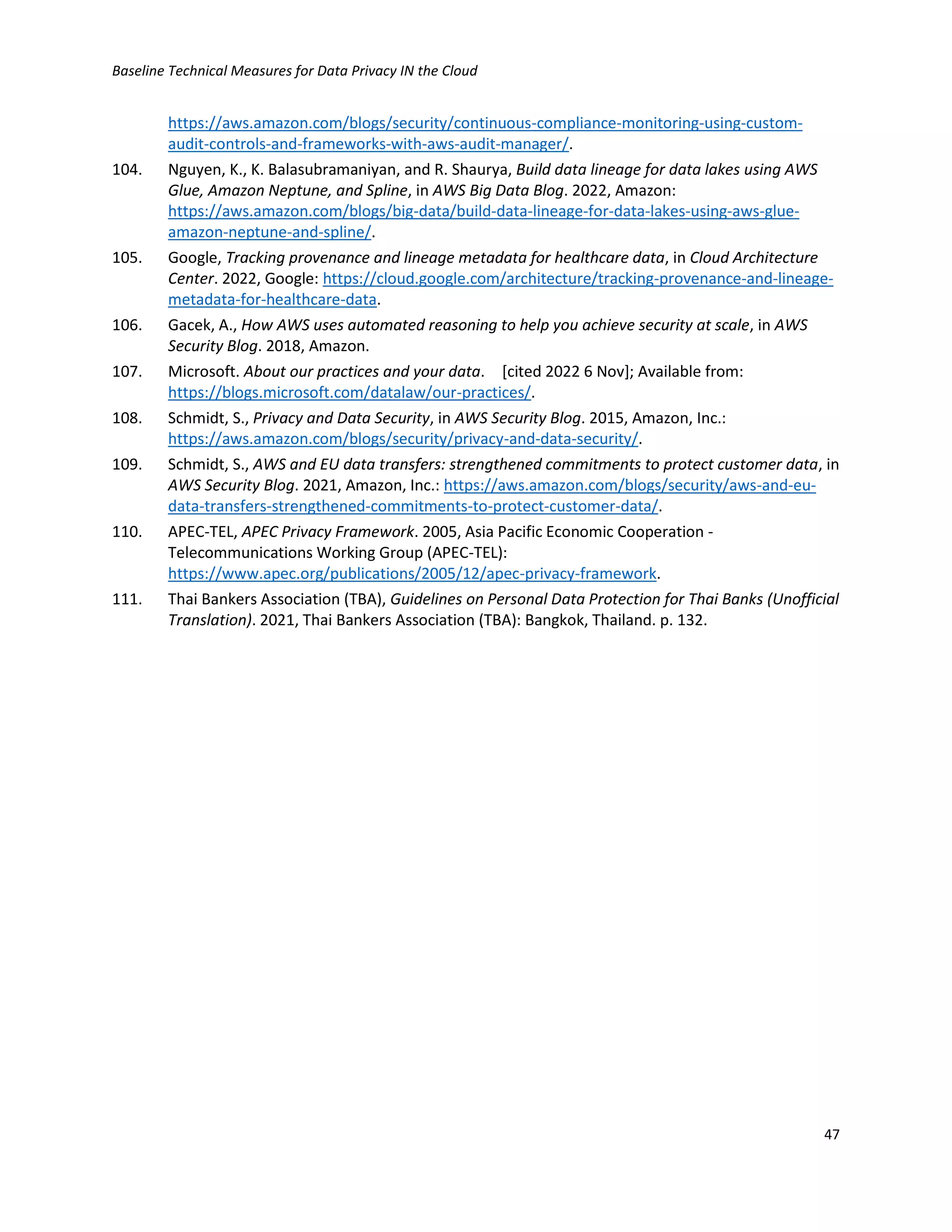 Baseline Technical Measures for Data Privacy IN the Cloud
47
https://aws.amazon.com/blogs/security/continuous-compliance-monitoring-using-custom-
audit-controls-and-frameworks-with-aws-audit-manager/.
104. Nguyen, K., K. Balasubramaniyan, and R. Shaurya, Build data lineage for data lakes using AWS
Glue, Amazon Neptune, and Spline, in AWS Big Data Blog. 2022, Amazon:
https://aws.amazon.com/blogs/big-data/build-data-lineage-for-data-lakes-using-aws-glue-
amazon-neptune-and-spline/.
105. Google, Tracking provenance and lineage metadata for healthcare data, in Cloud Architecture
Center. 2022, Google: https://cloud.google.com/architecture/tracking-provenance-and-lineage-
metadata-for-healthcare-data.
106. Gacek, A., How AWS uses automated reasoning to help you achieve security at scale, in AWS
Security Blog. 2018, Amazon.
107. Microsoft. About our practices and your data. [cited 2022 6 Nov]; Available from:
https://blogs.microsoft.com/datalaw/our-practices/.
108. Schmidt, S., Privacy and Data Security, in AWS Security Blog. 2015, Amazon, Inc.:
https://aws.amazon.com/blogs/security/privacy-and-data-security/.
109. Schmidt, S., AWS and EU data transfers: strengthened commitments to protect customer data, in
AWS Security Blog. 2021, Amazon, Inc.: https://aws.amazon.com/blogs/security/aws-and-eu-
data-transfers-strengthened-commitments-to-protect-customer-data/.
110. APEC-TEL, APEC Privacy Framework. 2005, Asia Pacific Economic Cooperation -
Telecommunications Working Group (APEC-TEL):
https://www.apec.org/publications/2005/12/apec-privacy-framework.
111. Thai Bankers Association (TBA), Guidelines on Personal Data Protection for Thai Banks (Unofficial
Translation). 2021, Thai Bankers Association (TBA): Bangkok, Thailand. p. 132.
 