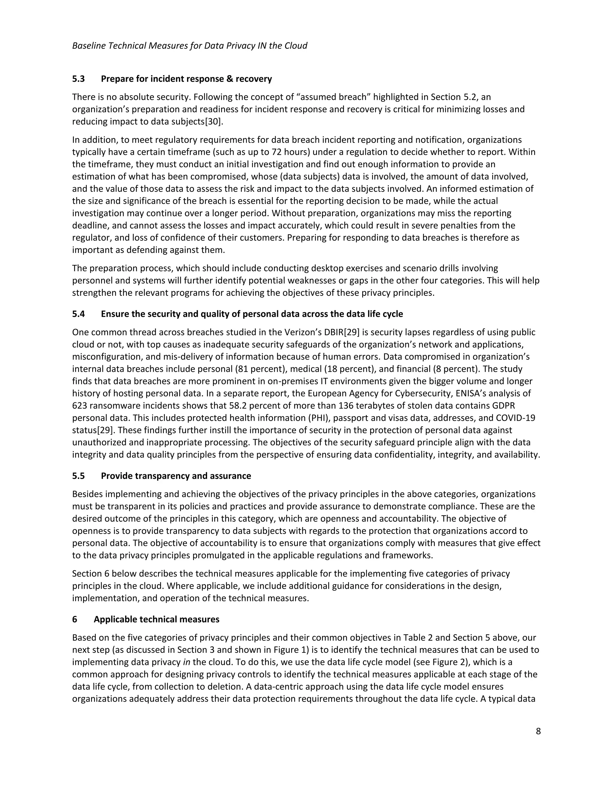 Baseline Technical Measures for Data Privacy IN the Cloud
8
5.3 Prepare for incident response & recovery
There is no absolute security. Following the concept of “assumed breach” highlighted in Section 5.2, an
organization’s preparation and readiness for incident response and recovery is critical for minimizing losses and
reducing impact to data subjects[30].
In addition, to meet regulatory requirements for data breach incident reporting and notification, organizations
typically have a certain timeframe (such as up to 72 hours) under a regulation to decide whether to report. Within
the timeframe, they must conduct an initial investigation and find out enough information to provide an
estimation of what has been compromised, whose (data subjects) data is involved, the amount of data involved,
and the value of those data to assess the risk and impact to the data subjects involved. An informed estimation of
the size and significance of the breach is essential for the reporting decision to be made, while the actual
investigation may continue over a longer period. Without preparation, organizations may miss the reporting
deadline, and cannot assess the losses and impact accurately, which could result in severe penalties from the
regulator, and loss of confidence of their customers. Preparing for responding to data breaches is therefore as
important as defending against them.
The preparation process, which should include conducting desktop exercises and scenario drills involving
personnel and systems will further identify potential weaknesses or gaps in the other four categories. This will help
strengthen the relevant programs for achieving the objectives of these privacy principles.
5.4 Ensure the security and quality of personal data across the data life cycle
One common thread across breaches studied in the Verizon’s DBIR[29] is security lapses regardless of using public
cloud or not, with top causes as inadequate security safeguards of the organization’s network and applications,
misconfiguration, and mis-delivery of information because of human errors. Data compromised in organization’s
internal data breaches include personal (81 percent), medical (18 percent), and financial (8 percent). The study
finds that data breaches are more prominent in on-premises IT environments given the bigger volume and longer
history of hosting personal data. In a separate report, the European Agency for Cybersecurity, ENISA’s analysis of
623 ransomware incidents shows that 58.2 percent of more than 136 terabytes of stolen data contains GDPR
personal data. This includes protected health information (PHI), passport and visas data, addresses, and COVID-19
status[29]. These findings further instill the importance of security in the protection of personal data against
unauthorized and inappropriate processing. The objectives of the security safeguard principle align with the data
integrity and data quality principles from the perspective of ensuring data confidentiality, integrity, and availability.
5.5 Provide transparency and assurance
Besides implementing and achieving the objectives of the privacy principles in the above categories, organizations
must be transparent in its policies and practices and provide assurance to demonstrate compliance. These are the
desired outcome of the principles in this category, which are openness and accountability. The objective of
openness is to provide transparency to data subjects with regards to the protection that organizations accord to
personal data. The objective of accountability is to ensure that organizations comply with measures that give effect
to the data privacy principles promulgated in the applicable regulations and frameworks.
Section 6 below describes the technical measures applicable for the implementing five categories of privacy
principles in the cloud. Where applicable, we include additional guidance for considerations in the design,
implementation, and operation of the technical measures.
6 Applicable technical measures
Based on the five categories of privacy principles and their common objectives in Table 2 and Section 5 above, our
next step (as discussed in Section 3 and shown in Figure 1) is to identify the technical measures that can be used to
implementing data privacy in the cloud. To do this, we use the data life cycle model (see Figure 2), which is a
common approach for designing privacy controls to identify the technical measures applicable at each stage of the
data life cycle, from collection to deletion. A data-centric approach using the data life cycle model ensures
organizations adequately address their data protection requirements throughout the data life cycle. A typical data
 