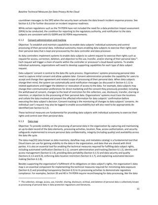 Baseline Technical Measures for Data Privacy IN the Cloud
11
countdown messages to the DPO when the security team activate the data breach incident response process. See
Section 6.3.2 for further discussion on incident response readiness.
While certain regulations such as the TH PDPA have not included the need for a data protection impact assessment
(DPIA) to be conducted, the condition for reporting to the regulatory authority, and notification to the data
subjects are consistent with EU GDPR and SG PDPA requirements.
6.1.2 Consent administration and tracking
Objective: To establish and maintain capabilities to enable data subjects’ individual autonomy and control
processing of their personal data. Individual autonomy means enabling data subjects to exercise their rights over
their personal data that is kept and processed by the data controller and data processor.
As data controllers implement systems to enable data subjects to submit request to exercise their rights such as
request for access, correction, deletion, and objection to the use, transfer, and/or sharing of their personal data11
.
Each request will trigger a chain of events within the controller or processor’s cloud-based systems. To enable
individual autonomy, organizations will need to develop supporting capabilities for each type of data subject
request.
Data subjects’ consent is central to the data life cycle process. Organizations’ systems processing personal data
need to capture initial consent and allow updates later. Consent administration provides the capability for users to
accept and change their agreement and related scope of processing of their personal data. When data subjects
change their mind, the system can automatically send notification messages (as discussed in Section 6.1.1) to
related applications and trigger the deletion or revocation of access to the data. For example, data subjects may
change their communication preferences for direct marketing and the consent they previously provided, including
the withdrawal of consent, changes to the level of restriction for the collection, use, disclosure, transfer, sharing or
retention, or objection to the processing of their personal data. Organizations’ systems must trace the locations
and collate the data involved and present the affected information for data subjects’ confirmation before
executing the data subject’s decision. Consent tracking is the monitoring of changes to data subjects’ consents. An
individual user’s request may also be logged to enable accountability but will also need to be appropriately de-
identified (see Section 6.2.2).
These technical measures are fundamental for providing data subjects with individual autonomy to exercise their
rights and control over their personal data.
6.1.3 Data map
Objective: To provide visibility on the processing of personal data in the organization by capturing and maintaining
an up-to-date record of the data elements, processing activities, location, flow, access authorization, and security
safeguards implemented to ensure personal data confidentiality, integrity (including quality) and availability across
the data life cycle.
The data map[33] (also known as data inventory, dataflow map, and metadata catalog) is a fundamental tool that
Cloud Users can use for gaining visibility to the data in the organization, and data that are shared with third
parties. It is also an essential tool for enabling the technical measures required for fulfilling data subject rights,
including automated notification (Section 6.1.1), consent administration and tracking (Section 6.1.2), identity and
access management (Section 6.1.4), providing data portability (Section 6.1.5) and data security and quality
(Sections 6.1.6 and 6.4), enforcing data location restriction (Section 6.1.7), and explaining automated decision-
making (Section 6.1.8).
Besides supporting the organization’s fulfillment of its obligations on data subject’s rights, the organization’s data
map is an essential component for implementing the technical measures required for minimizing data exposure
(Section 6.2) and providing transparency (Section 6.5) to its processing activities to demonstrate regulatory
compliance. For examples, Section 39 and 40 in TH PDPA require record keeping for data processing, like the data
11 The collection, storage, access, use, transfer, sharing, disclosure, archival, and deletion of personal data is collectively known
as processing of personal data in data protection regulations and literatures.
 