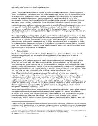 Baseline Technical Measures for Data Privacy IN the Cloud
15
sharing. Commonly known as de-identification[48], it transforms data with two options: (1) pseudonymization14
,
and (2) anonymization15
. Pseudonymization, also known as tokenization, involves replacing personal data and/or
personal identifying data elements in such a way that the data can re-identify individuals with the help of an
identifier (i.e., a data element that links the personal data to the pseudo-identity of the data record).
Anonymization eliminates the possibility for re-identification by replacing personally identifiable data elements
(e.g., name, passport number, mobile number, home address) with unrelated or randomly generated data.
In situations where the application output does not require personal identifiers or related data elements, systems
may apply data redaction technique[46] to block the view or access of such identifiers or data elements. For
example, when an application collates event logs for analysis, the application may use an automated data
classification cloud service to identify personal data and perform redaction before ingesting it to a data store for
the analysts to access.
When processing highly sensitive personal data, data decomposition is another option. It involves a process that
reduces data sets into unrecognizable elements that have no significance on their own. The application then stores
these elements or fragments in a distributed virtual network in the cloud so that any compromise in one node
would yield only an insignificant data fragment. This technique requires a threat actor to compromise all nodes,
get all data fragments, and know the algorithm (or fragmentation scheme) to piece together the data coherently.
Public cloud virtualized network capability, such as the Amazon Virtual Private Cloud (VPC)[45] provides a native
environment ideal for implementing such a measure.
6.2.3 Data encryption
Objective: To protect the confidentiality and integrity of personal data against unauthorized access, use, and
disclosure during data at rest and in-transit and minimize data exposure should the system or users be
compromised.
A critical control at the collection and transfer (where transmission happens) and storage stage of the data life
cycle is data encryption. Cloud Users need to reduce the risk of unauthorized access, use, and disclosure by
application users and admins, and from the CSPs. System designers for individual application should use its own
unique encryption key and implement granular access control to keys for enforcing separation of duties between
applications, and between key users and key admins. For defending against threats from the CSP operators, Cloud
Users can “bring your own” key materials to be used for encryption and self-manage keys.
Major CSPs provide cloud-based cryptographic services that enable data to be encrypted using strong
cryptographic algorithms on-disk by default within their data centers. Cloud Users normally can configure such
cryptographic services in their cloud storage and database services. Specific CSP may or may not enable the
encryption by default. CSPs provide options for Cloud Users to choose CSP-managed, or self-managed
cryptographic keys with cloud-based hardware security modules (HSM) for such encryption. The self-managed key
option, also known as “Bring-Your-Own-Key” (BYOK) will provide an added layer of control and more flexibility in
choosing key generation techniques and key management practices that they prefer, at a cost of internal
management overhead and complexity[43, 49-51].
Beyond the CSP-provided cloud-based encryption and key management services for data at rest, system designers
also need to implement network and application layer encryption to protect data in transit. Network level
encryption can be enforced using virtual private network (VPN) between the application server and the receiver’s
client end-point system, either using the Transport Layer Security (TLS) or IP Security (IPSec) protocol
implementation. Applying encryption on data element or data record level provides added disclosure restriction
14 In Article 4(5) EU GDPR, 'pseudonymization' means the processing of personal data in such a manner that the personal data can no longer be
attributed to a specific data subject without the use of additional information, provided that such additional information is kept separately and
is subject to technical and organizational measures to ensure that the personal data are not attributed to an identified or identifiable natural
person.
15 EU GDPR Recital 26 defines anonymous information, as ‘…information which does not relate to an identified or identifiable natural person or
to personal data rendered anonymous in such a manner that the data subject is not or no longer identifiable’.
The GDPR does not apply to anonymized information.
 
