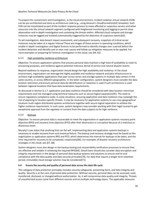 Baseline Technical Measures for Data Privacy IN the Cloud
18
To prepare for containment and investigation, in the cloud environment, incident isolation virtual network (IIVN)
can be pre-architected and store as architecture code (e.g., using Amazon’s CloudFormation[62] template). Such
IIVN can be instantiated as part of the incident response process to move affected or suspicious servers and other
resources into the virtual network segment configured with heightened monitoring and logging to permit close
observation and in-depth investigation and containing the threats within. Affected cloud compute and storage
instances may be tagged and isolated automatically triggered by the detection of suspicious events[63].
To aid investigation, data breach impact assessment, and subsequent recovery, snapshots of critical server
instances may be taken at a regular interval These are images of those servers in operating conditions, which
enable in-depth investigation and digital forensic to be performed to identify changes over a period before the
incident detection and identify root or near-root causes and follow-up mitigation measures to be applied. For
more examples on preparing for forensic investigation in the cloud, see [64, 65].
6.3.3 High-availability resilience architecture
Objective: To ensure application systems that process personal data maintain a high level of availability to meet its
processing purposes, and resilience against potential malicious denial of service and natural disaster events.
Beyond readiness to response, organization should design for high availability and resiliency. In the cloud
environment, organization can leverage the highly available and resilience network and data infrastructure to
architect high availability applications that span across server and storage systems in multiple data centers in the
same country, or across different geographies. In the latter configuration, system designers must consider the data
location restriction and ensure personal data de-identification or redaction is used if such architecture is used
between regional locations that have data localization requirements.
As discussed in Section 6.1.7, application and data resilience should be considered with data location restriction
requirements and risk-managed using technical measures such as secure logical separation[45]. The need to
ensure regulatory compliance aside, in some situations, ensuring application and data resilience may outweigh the
risk of exposing to location-specific threats. it may be necessary for application systems to use cross-geographical
locations multi-region distributed systems architecture together with secure logical separation to achieve the
higher resilience requirement. In such cases, system designers may consider working with their legal counsel to get
exceptional approval from the regulator or consent from the data subjects to for high resilience.
6.3.4 Backups
Objective: To ensure personal data is recoverable to meet the organization or application systems recovery point
objective (RPO) and recovery time objective (RTO) after their destruction or corruption because of a malicious or
disastrous event.
Murphy’s Law states that anything that can fail will. Implementing data and application systems backups is
necessary to enable recovery from such eventual failure. The backup and recovery strategy must be based on the
organization or application systems RPO and RTO, which determines the interval for backups to be taken, and the
time required for recovery to be completed, respectively[66]. For examples of disaster recovery architecture
strategies in the cloud, see [67, 68]
System designers must also design-in the backup testing and recoverability verification processes to ensure they
are effective and reliable in achieving the required RPO[69]. Cloud Users should also consider data encryption and
integrity requirements in the design of personal data backup systems and solutions to ensure end-to-end
compliance with the data quality and data security principles[70]. For data that require a longer term retention
period, immutable cloud storage solution may be considered[71].
6.4 Ensure the security and quality of personal data across the data life cycle
This category of data protection principles includes security safeguards, preventing harm, and data integrity and
quality. Security is at the core of personal data protection. Without security, personal data can be accessed, used,
transferred, disclosed, or changed without authorization. So, it will compromise data quality and integrity. Threats
of unauthorized access come from different sources and on multiple technology layers. The applicable measures
 