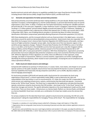 Baseline Technical Measures for Data Privacy IN the Cloud
2
baseline technical controls with reference to capabilities available from major Cloud Service Providers (CSPs)
including Amazon Web Services (AWS), Google Cloud Platform (GCP), and Microsoft Azure.
1.2 Demands and expectations for better personal data protection
Data privacy breaches around the world have been making headlines in the past decade. Besides major breaches
reported in Europe[1], United Kingdom[2-5], and the United States[6, 7], personal data breaches have not spared
organizations in Asia, either. In 2018, in Thailand, two Thai banks had breaches involving over 120,000 customers’
personal data [8]. In the same year, SingHealth, a major healthcare cluster in Singapore, experienced a cyberattack
resulting in 1.5 million patients’ personal details illegally accessed and copied [9, 10]. In Indonesia, Tokopedia2
, a
major e-commerce platform had a cybersecurity incident that exposed over 15 million user account data in 2020.
In November 2022, Optus, one of leading telecom providers in Australia had about 10 million Australians’
identification information compromised, potentially affecting 40 percent of Australian population [11] [12] [13].
With these developments, and the increased collection and use of personal data in the digital space, consumers
and citizens around the world are demanding better privacy protection. Governments have also responded. On 25
May 2018, the European Union’s General Data Protection Regulation (EU GDPR) became enforceable, starting a
new era of higher protection of peoples’ privacy rights. Asia has been one of the most dynamic regions in the
world for privacy regulatory changes. Thailand’s Personal Data Protection Act (TH PDPA) has come in full effect
since 1 June 2022, as the fourth in the 10 ASEAN countries that have passed such a law after Singapore (2013),
Malaysia (2013), and the Philippines (2016). Indonesia passed its first Personal Data Protection Bill on 20th
September 2022, with a 2-year grace period for compliance. With these developments, organizations processing
personal data must ensure adequate data protection compliance across more economies that they do business
with. While the objectives of these regulations are similar, there are differences in their approach, scope,
coverage, and depth of requirements. Without a common baseline, organizations are further challenged with
identifying the technical specificity, which resolve to local customization, increasing the cost of compliance and
reduce operational efficiency.
1.3 Public cloud and related concerns and challenges
Compared with traditional on-premises IT infrastructure, it is easier, faster, more elastic, and cheaper to set up and
operate systems on the public cloud[14]. Cloud services have also lowered the barriers to access to advanced
technical capabilities that historically only big companies could afford, such as AI/ML, Big Data analytics, and
natural language processing[15].
As cloud service providers (CSP) build and operate public cloud services for consumption by cloud using
organizations (Cloud Users)3
, a shared responsibility model (SRM) is used to determine the roles and
responsibilities of the two entities in such an environment[16, 17]. Under this model, the CSP is responsible for the
cloud services and underlying infrastructure, systems, and processes that they build and operate—commonly
known as the “Of the Cloud” domain. The Cloud User is responsible for the applications and data that they build,
operate, and process using the cloud services that CSP provides—also known as the “In the Cloud” domain that
Cloud User manages and controls. The specific delineation depends on the cloud deployment model and the cloud
service level. There are three models - Infrastructure as a Service (IaaS), Platform as a Service (PaaS), and Software
as a Service (SaaS)[18]. Cloud Users normally use a combination of at least two models across the services that
they use.
For privacy compliance for the data that Cloud Users upload to cloud services for processing, the CSP acts as the
data processor4
, taking the responsibilities for managing “Privacy of the Cloud”. The responsibilities for managing
2 Tokopedia is a subsidiary of a new holding company called GoTo, following a merger with Gojek on 17 May 2021.
3 Organizations that are using public cloud services for processing of personal and other data to deliver application services to
their customers.
4 Specific term used and definition may vary in each legal jurisdiction and standard. In this paper, we adopt the definition of
ISO 10667:2020 and ISO 30400:2021, in which “data processor refers to person (other than an employee of the data controller)
 